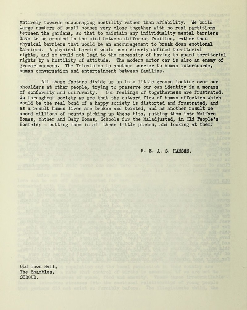 entirely towards encouraging hostility rather than affability. We build large numbers of small houses very close together with no real partitions between the gardens, so that to maintain any individuality mental barriers have to be erected in the mind between different families, rather than physical barriers that would be an encouragement to break down emotional barriers. A physical barrier would have clearly defined territorial rights, and so would not lead to the necessity of having to guard territorial rights by a hostility of attitude. The modern motor car is also an enemy of gregariousness. The Television is another barrier to human intercourse, human conversation and entertainment between families. All these factors divide us up into little groups looking over our shoulders at other people, trying to preserve our own identity in a morass of conformity and uniformity. Our feelings of togetherness are frustrated. So throughout society we see that the outward flow of human affection which could be the real bond of a happy society is distorted and frustrated, and as a result human lives are broken and twisted, and as another result we spend millions of pounds picking up these bits, putting them into Welfare Homes, Mother and Baby Homes, Schools for the Maladjusted, in Old People’s Hostels; - putting them in all these little places, and looking at them.’ Ro E. A. S. HANSEN. Qld Town Hall, The Shambles, STROUD.