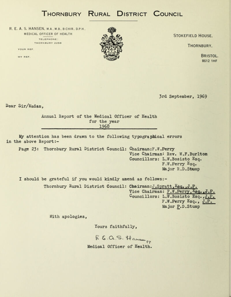 Thornbury Rural District Council R. E. A. S. HANSEN, M A . M.B.. B.CHIR.. D.P.H MEDICAL OFFICER OF HEALTH TELEPHONE: THORNBURY 2258 YOUR REF. Stokefield House, Thornbury, MY REF. Bristol. BS12 1HF 3rd September, 1969 Dear Sir/Madam, Annual Report of the Medical Officer of Health for the year 1968 My attention has been drawn to the following typographical errors in the above Report Page 23: Thornbury Rural District Council: Chairman:F.W.Perry Vice Chairman: Rev. W.F.Burlton Councillors: L.W.Bosisto Esq. F.W.Perry ESq. Major R.D.Stump I should be grateful if you would kindly amend as follows Thornbury Rural District Council: Chairman:J.Spratt.Hsq^9J.P. Vice Chairman: F.W.Perry,^sq»«J.P. Councillors: L.W.Bosisto Esq..J.P. F.W.Perry Esq., J.P. Major P.D.Stump With apologies, Yours faithfully, P 6. Cl .<3. 1 pp Medical Officer of Health.