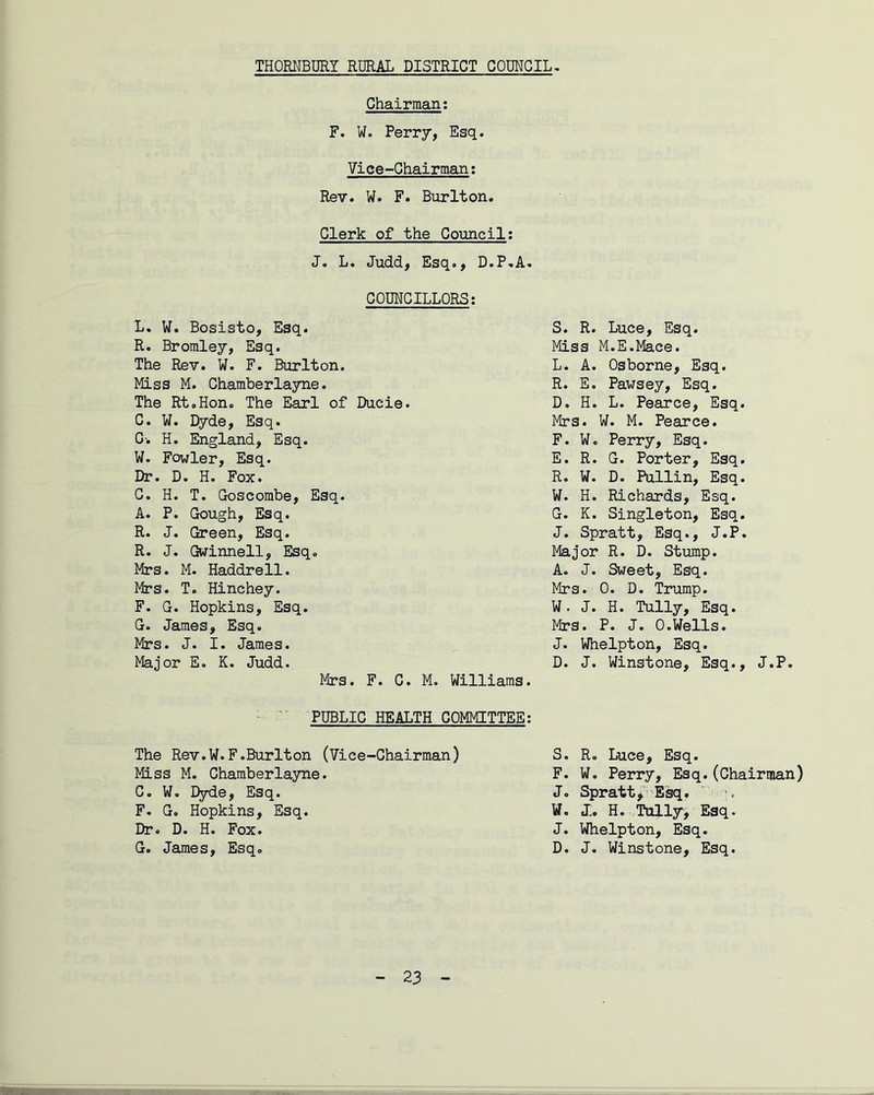 Chairman; F. W. Perry, Esq. Vice-Chairman: Rev. W. F. Burlton. Clerk of the Council: J. L. Judd, Esq., D.P.A. COUNCILLORS: L. W. Bosisto, Esq. S. R. Luce, Esq. R. Bromley, Esq. Miss M.E.Mace. The Rev. W. F. Burlton. L. A. Osborne, Esq. Miss M. Chamberlayne. R. E. Pawsey, Esq. The Rt.Hon0 The Earl of Ducie. D. H. L. Pearce, Esq. C. W. Dyde, Esq. Mrs. W. M. Pearce. G-. H. England, Esq. F. W. Perry, Esq. W. Fowler, Esq. E. R. G. Porter, Esq. Hr. D. H. Fox. R. W. D. Pullin, Esq. C. H. T. Goscombe, Esq. W. H. Richards, Esq. A. P. Gough, Esq. G. K. Singleton, Esq. R. J. Green, Esq. J. Spratt, Esq., J.P. R. J. Gwinnell, Esq. Major R. D. Stump. Mrs. M. Haddrell. A. J. Sweet, Esq. Mrs. T. Hinchey. Mrs. 0. D. Trump. F. G. Hopkins, Esq. W. J. H. Tully, Esq. G. James, Esq. Mrs. P. J. 0.Wells. Mrs. J. I. James. J. Whelpton, Esq. Major E. K. Judd. D. J. Winstone, Esq., J.P. Mrs. F. C. M. Williams. PUBLIC HEALTH COMMITTEE: The Rev.W.F.BurIton (Vice-Chairman) S. R. Luce, Esq. Miss M. Chamberlayne. F. W. Perry, Esq.(Chairman) C. W. Dyde, Esq. J. Spratt, Esq. > F. G. Hopkins, Esq. W. J. H. Tully> Esq. Dr. D. H. Fox. J. Whelpton, Esq. G. James, Esq. D. J. Winstone, Esq.