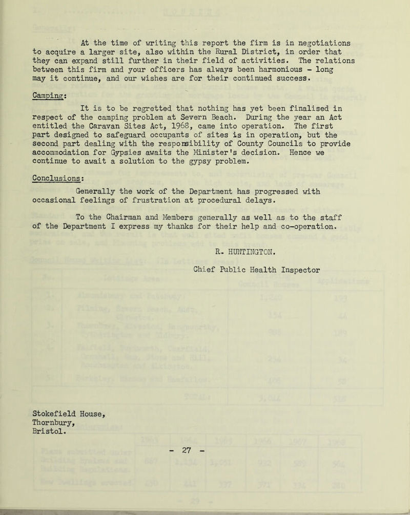 At the time of writing this report the firm is in negotiations to acquire a larger site, also within the Rural District, in order that they can expand still further in their field of activities. The relations between this firm and your officers has always been harmonious - long may it continue, and our wishes are for their continued success. Campin.s:: It is to be regretted that nothing has yet been finalised in respect of the camping problem at Severn Beach. During the year an Act entitled the Caravan Sites Act, 1968, came into operation. The first part designed to safeguard occupants of sites is in operation, but the second part dealing with the responsibility of County Councils to provide accommodation for Gypsies awaits the Minister’s decision. Hence we continue to await a solution to the gypsy problem. Conclusions: Generally the work of the Department has progressed with occasional feelings of frustration at procedural delays. To the Chairman and Members generally as well as to the staff of the Department I express my thanks for their help and co-operation. R~ HUNTINGTON. Chief Public Health Inspector Stokefield House, Thornbury, Bristol.