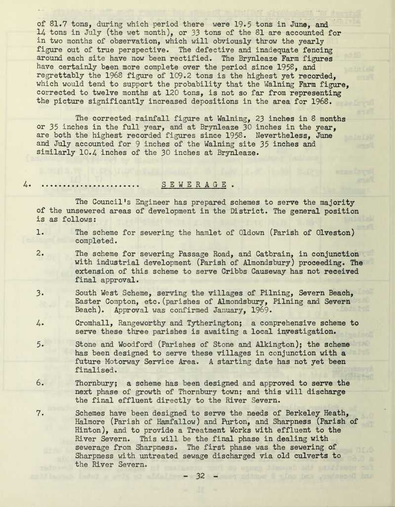 of 81.7 tons, during which period there were 19*5 tons in June, and 14 tons in July (the wet month), or 33 tons of the 81 are accounted for in two months of observation, which will obviously throw the yearly figure out of true perspective. The defective and inadequate fencing around each site have now been rectified. The Brynleaze Farm figures have certainly been more complete over the period since 1958, and regrettably the 1968 figure of 109.2 tons is the highest yet recorded, which would tend to support the probability that the Walning Farm figure, corrected to twelve months at 120 tons, is not so far from representing the picture significantly increased depositions in the area for 1968. The corrected rainfall figure at Walning, 23 inches in 8 months or 35 inches in the full year, and at Brynleaze 30 inches in the year, are both the highest recorded figures since 1958. Nevertheless, June and July accounted for 9 inches of the Walning site 35 inches and similarly 10.4 inches of the 30 inches at Brynleaze. 4. SEWERAGE . The Council's Engineer has prepared schemes to serve the majority of the unsewered areas of development in the District. The general position is as follows: 1. The scheme for sewering the hamlet of Oldown (Parish of Olveston) completed. 2. The scheme for sewering Passage Road, and Catbrain, in conjunction with industrial development (Parish of Almondsbury) proceeding. The extension of this scheme to serve Cribbs Causeway has not received final approval. 3. South West Scheme, serving the villages of Pilning, Severn Beach, Easter Compton, etc.(parishes of Almondsbury, Pilning and Severn Beach). Approval was confirmed January, 1969. 4» Cromhall, Rangeworthy and Tytherington; a comprehensive scheme to serve these three parishes is awaiting a local investigation. 5. Stone and Woodford (Parishes of Stone and Alkington); the scheme has been designed to serve these villages in conjunction with a future Motorway Service Area. A starting date has not yet been finalised. 6. Thornbury; a scheme has been designed and approved to serve the next phase of growth of Thornbury town; and this will discharge the final effluent directly to the River Severn. 7. Schemes have been designed to serve the needs of Berkeley Heath, Halmore (Parish of Hamfallow) and Purton, and Sharpness (Parish of Hinton), and to provide a Treatment Works with effluent to the River Severn. This will be the final phase in dealing with sewerage from Sharpness. The first phase was the sewering of Sharpness with untreated sewage discharged via old culverts to the River Severn.