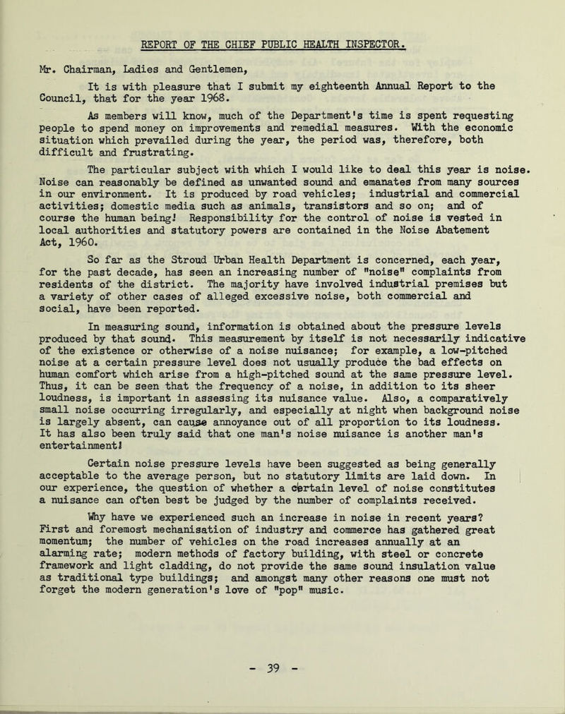 REPORT OF THE CHIEF PUBLIC HEALTH INSPECTOR. Mr. Chairman, Ladies and Gentlemen, It is with pleasure that I submit my eighteenth Annual Report to the Council, that for the year 1968. As members will know, much of the Department's time is spent requesting people to spend money on improvements and remedial measures. With the economic situation which prevailed during the year, the period was, therefore, both difficult and frustrating. The particular subject with which I would like to deal this year is noise. Noise can reasonably be defined as unwanted sound and emanates from many sources in our environment. It is produced by road vehicles; industrial and commercial activities; domestic media such as animals, transistors and so on; and of course the human being.' Responsibility for the control of noise is vested in local authorities and statutory powers are contained in the Noise Abatement Act, I960. So far as the Stroud Urban Health Department is concerned, each year, for the past decade, has seen an increasing number of noise” complaints from residents of the district. The majority have involved industrial premises but a variety of other cases of alleged excessive noise, both commercial and social, have been reported. In measuring sound, information is obtained about the pressure levels produced by that sound* This measurement by itself is not necessarily indicative of the existence or otherwise of a noise nuisance; for example, a low-pitched noise at a certain pressure level does not usually produce the bad effects on human comfort which arise from a high-pitched sound at the same pressure level. Thus, it can be seen that the frequency of a noise, in addition to its sheer loudness, is important in assessing its nuisance value. Also, a comparatively small noise occurring irregularly, and especially at night when background noise is largely absent, can cau.se annoyance out of all proportion to its loudness. It has also been truly said that one man's noise nuisance is another man's entertainment J Certain noise pressure levels have been suggested as being generally acceptable to the average person, but no statutory limits are laid down. In our experience, the question of whether a certain level of noise constitutes a nuisance can often best be judged by the number of complaints received. Why have we experienced such an increase in noise in recent years? First and foremost mechanisation of industry and commerce has gathered great momentum; the number of vehicles on the road increases annually at an alarming rate; modern methods of factory building, with steel or concrete framework and light cladding, do not provide the same sound insulation value as traditional type buildings; and amongst many other reasons one must not forget the modern generation's love of pop music.
