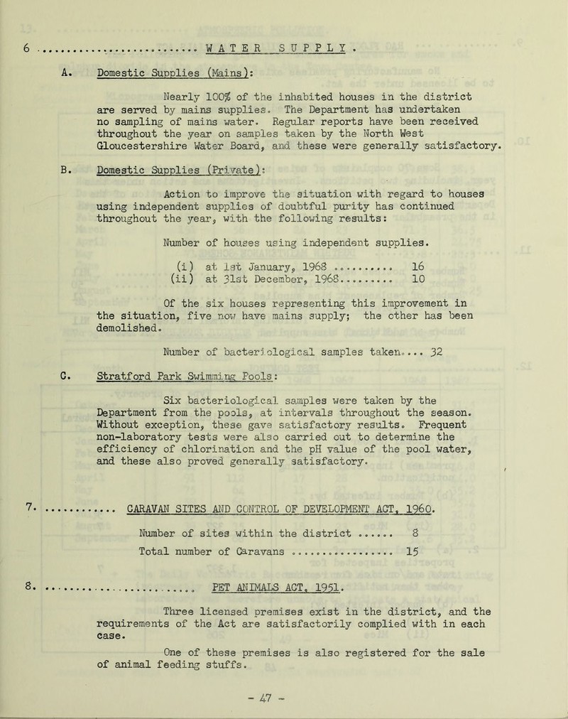 6 .......... WATER SUPPLY . A. Domestic Supplies (Mains): Nearly 100$ of the inhabited houses in the district are served by mains supplies. The Department has undertaken no sampling of mains water. Regular reports have been received throughout the year on samples taken by the North West Gloucestershire Water Board, and these were generally satisfactory. B. Domestic Supplies (Private): Action to improve the situation with regard to houses using independent supplies of doubtful purity has continued throughout the year, with the following results: Number of houses using independent supplies. (i) at 1st January, 1968 .......... 16 (ii) at 31st December, 1968......... 10 Of the six houses representing this improvement in the situation, five now have mains supply; the other has been demolished. Number of bacterlological samples taken.... 32 G. Stratford Park Swimming Fools: Six bacteriological samples were taken by the Department from the pools, at intervals throughout the season. Without exception, these gave satisfactory results. Frequent non-laboratory tests were also carried out to determine the efficiency of chlorination and the pH value of the pool water, and these also proved generally satisfactory. 7 CARAVAN SITES AND CONTROL OF DEVELOPMENT ACT. I960. Number of sites within the district ...... 8 Total number of Caravans 15 8 ... PET ANIMALS ACT. 1951. Three licensed premises exist in the district, and the requirements of the Act are satisfactorily complied with in each case. One of these premises is also registered for the sale of animal feeding stuffs.