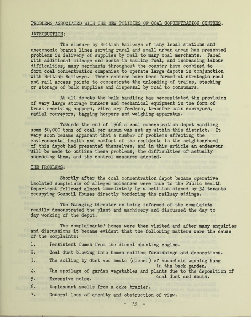 PROBLEMS ASSOCIATED WITH THE MEW POLICIES OF COAL CONCENTRATION CENTRES. INTRODUCTION: The closure by British Railways of many local stations and uneconomic branch lines serving rural and small urban areas has presented problems in delivery of supplies by rail to many coal merchants. Faced with additional mileage and costs in hauling fuel, and increasing labour difficulties, many merchants throughout the country have combined to form coal concentration companies to operate large depots in conjunction with British Railways. These centres have been formed at strategic road and rail access points to concentrate the unloading of trains, stacking or storage of bulk supplies and dispersal by road to consumers. At all depots the bulk handling has necessitated the provision of very large storage bunkers and mechanical equipment in the form of track receiving hoppers, vibratory feeders, transfer main conveyors, radial conveyors, bagging hoppers and weighing apparatus. Towards the end of 1966 a coal concentration depot handling some 50,000 tons of coal per annum was set up within this district. It very soon became apparent that a number of problems affecting the environmental health and comfort of the residents in the neighbourhood of this depot had presented themselves, and in this article an endeavour will be made to outline these problems, the difficulties of actually assessing them, and the control measures adopted. THE PROBLEMS: Shortly after the coal concentration depot became operative isolated complaints of alleged nuisances were made to the Public Health Department followed almost immediately by a petition signed by 34 tenants occupying Council Houses directly bordering the railway sidings. The Managing Director on being informed of the complaints readily demonstrated the plant and machinery and discussed the day to day working of the depot. The complainants.* homes were then visited and after many enquiries and discussions it became evident that the following matters were the cause of the complaints: 1. 2. 3. 4« 5. 6. 7. Persistent fumes from the diesel shunting engine. Coal dust blowing into homes soiling furnishings and decorations. The soiling by dust and smuts (diesel) of household washing hung in the back garden. The spoilage of garden vegetables and plants due to the deposition of Excessive noise. coal dust and smuts’ Unpleasant smells from a coke brazier. General loss of amenity and obstruction of view.