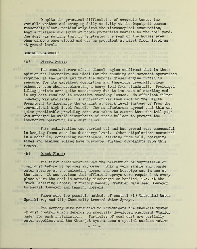 Despite the practical difficulties of accurate tests, the variable weather and changing daily activity at the Depot, it became reasonably clear, particularly from the microscopical examination, that a nuisance did exist at those properties nearest to the coal yard. The dust was so fine that it penetrated the rear of the houses even when windows were closed and was as prevalent at first floor level as at ground level. CONTROL MEASURES: (a) Diesel Fumes: The manufacturers of the diesel engine confirmed that in their opinion the locomotive was ideal for the shunting and movement operations required at the Depot and that the Gardner diesel engine fitted is renowned for its excellent combustion and therefore generally clean exhaust, even when accelerating a heavy load from standstill. Prolonged idling periods were quite unnecessary due to its ease of starting and in any case resulted in excessive stand-by losses. No efficient filter however, was available. A suggestion was then made by the Health Department to discharge the exhaust at track level instead of from the conventional high level funnel. The manufacturers agreed that this was quite practicable providing care was taken to ensure that the tail pipe was arranged to avoid disturbance of track ballast to prevent the locomotive operating in a dust cloud. This modification -was carried out and has proved very successful in keeping fumes at a low discharge level. Other stipulations contained in a schedule, concerning maintenance, starting from cold, operating times and minimum idling have prevented further complaints from this source. (b) Depot Plant: The first consideration was the prevention of suppression of coal dust before it becomes airborne. Only a very simple and coarse water sprayer at the unloading hopper and one hosepipe was in use at the time. It was obvious that efficient sprays were required at every place where the coal is actually discharged or handled, i.e. at the Track Receiving Hopper, Vibratory Feeder, Transfer Main Feed Conveyor to Radial Conveyor and Bagging Hoppers. There were two possible methods of control (i) Untreated Water Sprinklers, and (ii) Chemically treated Water Sprays. The Company were persuaded to investigate the Chem-jet system of dust control which depends on specially developed equipment tailor made for each installation. Particles of coal dust are partially water repellent and the Chem-jet system uses a special surface active