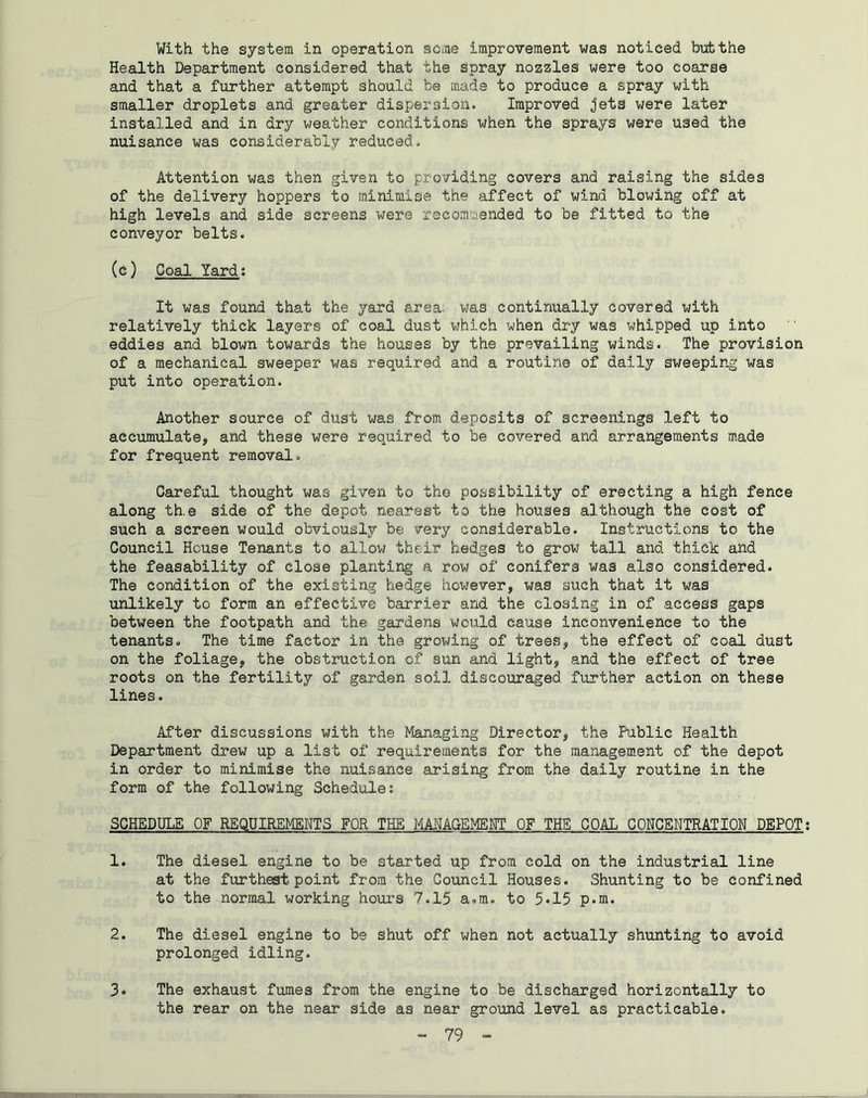 With the system in operation some improvement was noticed but the Health Department considered that the spray nozzles were too coarse and that a further attempt should be made to produce a spray with smaller droplets and greater dispersion. Improved jets were later installed and in dry weather conditions when the sprays were used the nuisance was considerably reduced. Attention was then given to providing covers and raising the sides of the delivery hoppers to minimise the affect of wind blowing off at high levels and side screens were recommended to be fitted to the conveyor belts. (c) Coal lard: It was found that the yard area; was continually covered with relatively thick layers of coal dust which when dry was whipped up into eddies and blown towards the houses by the prevailing winds. The provision of a mechanical sweeper was required and a routine of daily sweeping was put into operation. Another source of dust was from deposits of screenings left to accumulate, and these were required to be covered and arrangements made for frequent removal. Careful thought was given to the possibility of erecting a high fence along th.e side of the depot nearest to the houses although the cost of such a screen would obviously be very considerable. Instructions to the Council House Tenants to allow their hedges to grow tall and thick and the feasability of close planting a row of conifers was also considered. The condition of the existing hedge however, was such that it was unlikely to form an effective barrier and the closing in of access gaps between the footpath and the gardens would cause inconvenience to the tenants. The time factor in the growing of trees, the effect of coal dust on the foliage, the obstruction of sun and light, and the effect of tree roots on the fertility of garden soil discouraged further action on these lines. After discussions with the Managing Director, the Public Health Department drew up a list of requirements for the management of the depot in order to minimise the nuisance arising from the daily routine in the form of the following Schedule: SCHEDULE OF REQUIREMENTS FOR THE MANAGEMENT OF THE GOAL CONCENTRATION DEPOT: 1. The diesel engine to be started up from cold on the industrial line at the furthest point from the Council Houses. Shunting to be confined to the normal working hours 7.15 a.m. to 5*15 p.m. 2. The diesel engine to be shut off when not actually shunting to avoid prolonged idling. 3. The exhaust fumes from the engine to be discharged horizontally to the rear on the near side as near ground level as practicable.