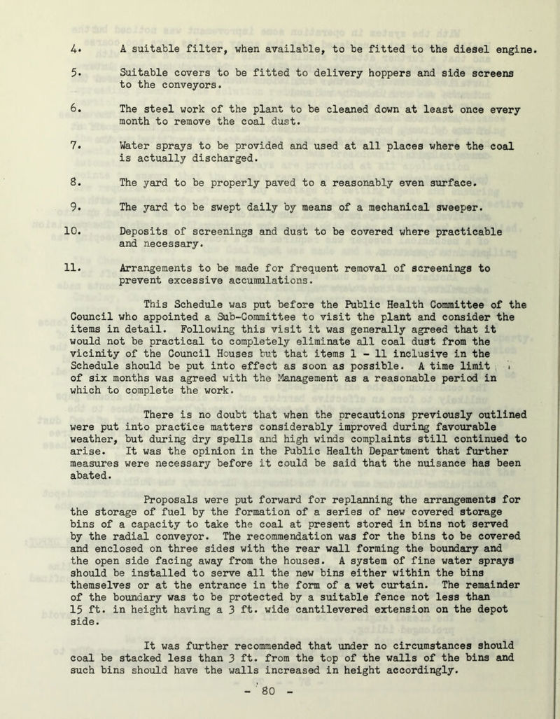 4* A suitable filter, when available, to be fitted to the diesel engine. 5. Suitable covers to be fitted to delivery hoppers and side screens to the conveyors. 6. The steel work of the plant to be cleaned down at least once every month to remove the coal dust. 7. Water sprays to be provided and used at all places where the coal is actually discharged. S. The yard to be properly paved to a reasonably even surface. 9. The yard to be swept daily by means of a mechanical sweeper. 10. Deposits of screenings and dust to be covered where practicable and necessary. 11. Arrangements to be made for frequent removal of screenings to prevent excessive accumulations. This Schedule was put before the Public Health Committee of the Council who appointed a Sub-Committee to visit the plant and consider the items in detail. Following this visit it was generally agreed that it would not be practical to completely eliminate all coal dust from the vicinity of the Council Houses but that items 1-11 inclusive in the Schedule should be put into effect as soon as possible. A time limit . of six months was agreed with the Management as a reasonable period in which to complete the work. There is no doubt that when the precautions previously outlined were put into practice matters considerably improved during favourable weather, but during dry spells and high winds complaints still continued to arise. It was the opinion in the Public Health Department that further measures were necessary before it could be said that the nuisance has been abated. Proposals were put forward for replanning the arrangements for the storage of fuel by the formation of a series of new covered storage bins of a capacity to take the coal at present stored in bins not served by the radial conveyor. The recommendation was for the bins to be covered and enclosed on three sides with the rear wall forming the boundary and the open side facing away from the houses. A system of fine water sprays should be installed to serve all the new bins either within the bins themselves or at the entrance in the form of a wet curtain. The remainder of the boundary was to be protected by a suitable fence not less than 15 ft. in height having a 3 ft. wide cantilevered extension on the depot side. It was further recommended that under no circumstances should coal be stacked less than 3 ft. from the top of the walls of the bins and such bins should have the walls increased in height accordingly.