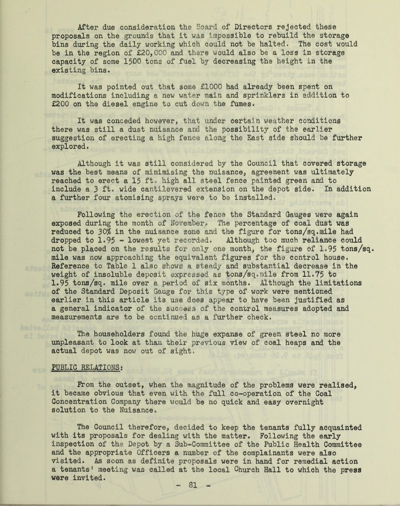 After due consideration the Board of Directors rejected these proposals on the grounds that it was impossible to rebuild the storage bins during the daily working which could not be halted* The cost would be in the region of £20,000 and there would also be a loss in storage capacity of some 1500 tons of fuel by decreasing the height in the existing bins. It was pointed out that some £1000 had already been spent on modifications including a new water main and sprinklers in addition to £200 on the diesel engine to cut down the fumes. It was conceded however, that under certain weather conditions there was still a dust nuisance and the possibility of the earlier suggestion of erecting a high fence along the East 3ide should be further explored. Although It was still considered by the Council that covered storage was the best means of minimising the nuisance, agreement was ultimately reached to erect a 15 ft. high all steel fence painted green and to include a 3 ft. wide cantilevered extension on the depot side. In addition a further four atomising sprays were to be installed. Following the erection of the fence the Standard Gauges were again exposed during the month of November. The percentage of coal dust was reduced to 30$ in the nuisance zone and the figure for tons/sq.mile had dropped to 1.95 - lowest yet recorded. Although too much reliance could not be placed on the results for only one month, the figure of 1.95 tons/sq. mile was now approaching the equivalent figures for the control house. Reference to Table 1 also shows a steady and substantial decrease in the weight of insoluble deposit expressed as tons/sq.mile from 11.75 to 1.95 tons/sq. mile over a period of six months. Although the limitations of the Standard Deposit Gauge for this type of work were mentioned earlier in this article its use does appear to have been justified as a general indicator of the success of the control measures adopted and measurements are to be continued as a further check. The householders found the huge expanse of green steel no more unpleasant to look at than their previous view of coal heaps and the actual depot was now out of sight. PUBLIC RELATIONS: From the outset, when the magnitude of the problems were realised, it became obvious that even with the full co-operation of the Coal Concentration Company there would be no quick and easy overnight solution to the Nuisance. The Council therefore, decided to keep the tenants fully acquainted with its proposals for dealing with the matter. Following the early inspection of the Depot by a Sub-Committee of the Public Health Committee and the appropriate Officers a number of the complainants were also visited. As soon as definite proposals were in hand for remedial action a tenants 1 meeting was called at the local Church Hall to which the press were invited.