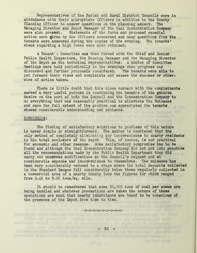 Representatives of the Parish and Rural District Councils were in attendance with their appropriate Officers in addition to the County Planning Officer to answer questions on the planning aspect. The Managing Director and Depot Manager of the Coal Concentration Company were also present. Statements of the facts and proposed remedial action were given by the Officers concerned and many questions from the tenants were answered during the course of the evening. The tenants’ views regarding a high fence were also obtained. A Tenant's Committee was then formed with the Chief and Senior Public Health Inspectors, the Housing Manager and the Managing Director of the Depot as the technical representatives. A number of Committee Meetings were held periodically in the evenings when progress was discussed and further proposals considered. The tenants were able to put forward their views and complaints and assess the success or other- wise of action taken. There is little doubt that this close contact v/ith the complainants served a very useful purpose in convincing the tenants of the genuine desire on the part of both the Council and the Concentration Company to do everything that was reasonably practical to alleviate the Nuisance and once the full extent of the problem was appreciated the tenants showed considerable understanding and patience. CONCLUSION: The finding of satisfactory solutions to problems of this nature is never simple or straightforward. The author is convinced that the only method of completely eliminating any inconvenience to nearby residents is the total enclosure of the depot* This, of course, is not practical for economic and other reasons. Some satisfactory compromise has to be found and although the Coal Concentration Company did not put into practice all the recommendations made by the Public Health Department they did carry out numerous modifications at the Council5s request and at considerable expense and inconvenience to themselves. The nuisance has been very considerably reduced to a stage where the total deposits collected in the Standard Gauges fell considerably below those regularly collected in a commercial area of a nearby County Town the figures for which ranged from 3»46 to 9«26 tons/sq. mile. It should be remembered that some 50,000 tons of coal per annum are being handled and whatever precautions are taken the nature of these operations are such that nearby inhabitants are bound to be conscious of the presence of the Depot from time to time. -o-o-o-o-o-o-o-o-o-