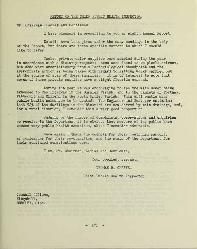 REPORT OF THE CHIEF PUBLIC HEALTH INSPECTOR. Mr„ Chairman, Ladies and Gentlemen, I have pleasure in presenting to you my eighth Annual Report. Details have been given under the many headings in the body of the Report, but there are three specific matters to which I should like to refer. Twelve private water supplies were sampled during the year in accordance with a Ministry request; none were found to be plumbo-solvent, but some were unsatisfactory from a bacteriological standpoint and the appropriate action is being taken with regard to getting works carried out at the source of some of these supplies. It is of interest to note that seven of these private supplies have a slight fluoride content. During th© year it was encouraging to see the main sewer being extended to The Broadway in the Dursley Parish, and to the hamlets of Forthay, Pitteourt and Millend in the North Nibley Parish. This will enable many public health nuisances to be abated. The Engineer and Surveyor estimates that 92% of the dwellings in the District are now served by main drainage, and, for a rural district, I consider this a very good proportion. Judging by the number of complaints, observations and enquiries we receive in the Department it is obvious that members of the public have become very public health conscious, which I consider admirable. Once again I thank the Council for their continued support, my colleagues for their co-operation., and the staff of the Department for their continued conscientious work. I am, Mr. Chairman, Ladles and Gentlemen, lour obedient Servant, THOMAS Bo CHAFFE. Chief Public Health Inspector Council Offices, Kingshill, DURSLEY, GloSo