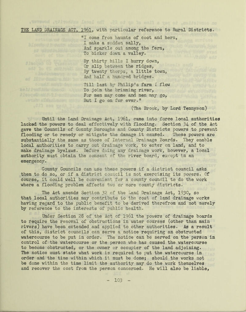 THE LAND DRAINAGE ACT<, 1961, with particular reference to Rural Districts. **I come from haunts of coot and hern, I make a sudden sally. And sparkle out among the fern, To bicker down a valley. By thirty hills I hurry down, Or slip between the ridges, By twenty thorps, a little town, And half a hundred bridges. Till last by Philip*s farm 1 flow To join the brimming river, For men may come and men may go. But I go on for ever.n (The Brook, by Lord Tennyson) Until the Land Drainage Act, 1961, came into force local authorities lacked the powers to deal effectively with flooding. Section 34 of the Act gave the Councils of County Boroughs and County Districts powers to prevent flooding or to remedy or mitigate the damage it caused. These powers are substantially the same as those of Internal. Drainage Boards. They enable local authorities to carry out drainage work, to enter on land, and to make drainage byelaws. Before doing any drainage work, however, a local authority must obtain the consent of the river board, except in an emergency. County Councils can use these powers if a district council asks them to do so, or if a district council is not exercising its powers. Of course, it could well be convenient for a county council to do the work where a flooding problem affects two or more county districts. The Act amends Section 32 of the Land Drainage Act, 1930, so that local authorities may contribute to the cost of land drainage works having regard to the public benefit to be derived therefrom and not merely by reference to the interests of public health. Under Section 28 of the Act of 1961 the powers of drainage boards to require the removal of obstructions in water courses (other than main rivers) have been extended and applied to other authorities. As a result of this, district councils can serve a notice requiring an obstructed watercourse to be put in order. The notice can be served on the person in control of the watercourse or the person who has caused the watercourse to become obstructed, or the owner cr occupier of the land adjoining. The notice must state what work is required to put the watercourse in order and the time within which it must be done; should the works not be done within the time limit the authority may do the work themselves and recover the cost from the person concerned. He will also be liable.