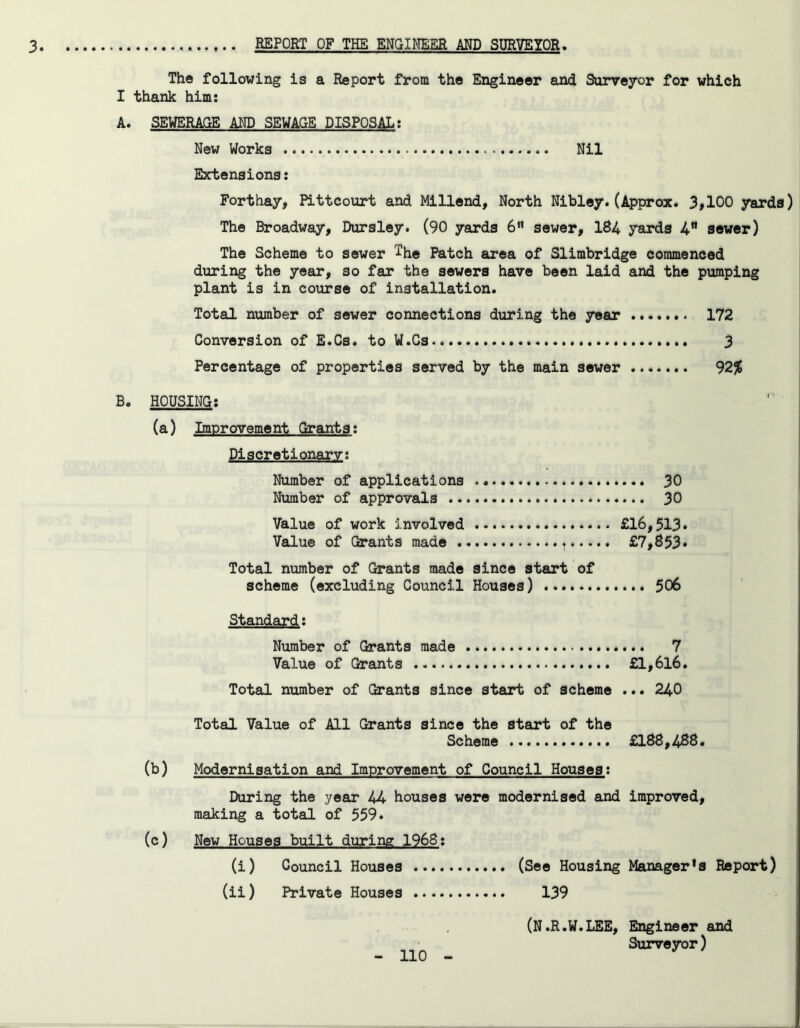 The following is a Report from the Engineer and Surveyor for which I thank him: A. SEWERAGE AMD SEWAGE DISPOSAL: New Works Nil Extensions: Forthay, Pittcourt and Millend, North Nibley.(Approx. 3,100 yards) The Broadway, Dursley. (90 yards 6tt sewer, 184 yards 4” sewer) The Scheme to sewer ^he Patch area of Slimbridge commenced during the year, so far the sewers have been laid and the pumping plant is in course of installation. Total number of sewer connections during the year 172 Conversion of E.Cs. to W.Cs 3 Percentage of properties served by the main sewer 92% B. HOUSING: (a) Improvement Grants: Discretionary: Number of applications 30 Number of approvals 30 Value of work involved £16,513* Value of Grants made t £7,853* Total number of Grants made since start of scheme (excluding Council Houses) 506 Standard: Number of Grants made 7 Value of Grants £l,6l6. Total number of Grants since start of scheme ... 240 Total Value of All Grants since the start of the Scheme £188,488. (b) Modernisation and Improvement of Council Houses: During the year 44 houses were modernised and improved, making a total of 559* (c) New Houses built during 1968: (i) Council Houses (See Housing Manager's Report) (ii) Private Houses 139 (N.R.W.LEE, Engineer and Surveyor)