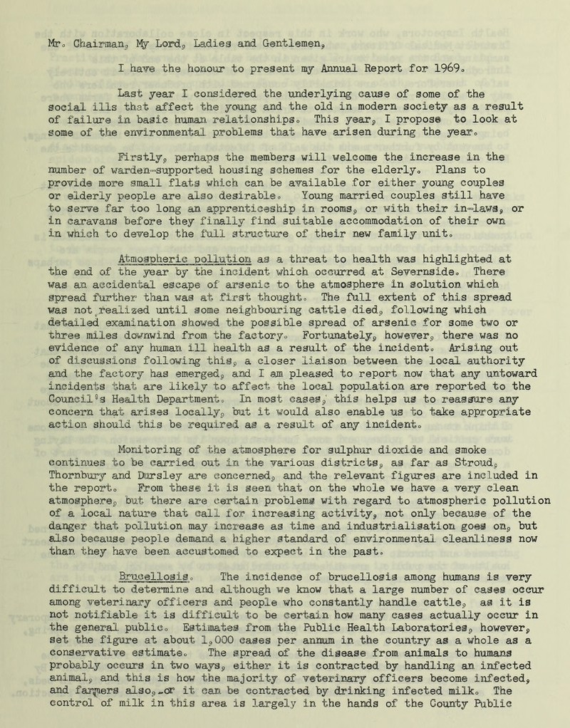 Mto Chairmarij My Lordj, Ladle a and Gentlero.eng I ha¥e the honour to preaent my Annual Report for 1969o Last year I considered the underlying cause of some of the social ills that affect the young and the old in modern society as a result of failure in basic human relationships o This yearj, I propos© to look at some of the environmental problems that have arisen during the yearo Firstlyp perhaps the members will \>felcome the increase in the number of ¥arden=supported housing schemes for the elderlyo Plans to provide more small flats which can be available for either young couples or elderly people are also desirableo Young married couples still have to serve far too long an apprenticeship in roomSp or with their in==lawap or in caravans before they finally find suitable accommodation of their own in which to develop the full structiure of their new family unite Atmoapheric pollution as a threat to health was highlighted at the end of the year by the incident which occurred at Severnsideo There was an accidental escape of arsenic to the atmosphere in solution which spread further than was at first thoughto The full extent of this spread was not^realiaed until some neighbouring cattle diedp following which detailed examination showed the possible spread of arsenic for some two or three miles downwind from the factoryo Fortunatelyp howeverp there was no evidence of any human ill health as a result of the incidentc Arising out of discussions following thiSp a closer liaison between the local authority and the factory has emergedp and I am pleased to report now that any untoward incidents that are likely to affect the local population are reported to the Council”s Health Departmento In most caseSp this helps us to reassure any concern that arises locallyp but it would also enable us to take appropriate action should this be required as a result of any incidento Monitoring of the atmosphere for sulphur dioxide and smoke continues to be carried out In the various districtSp as far as Stroudp Thornbury and Dorsley are concernedp and the relevant figures are included in the reporto From these it is seen that on the whole we have a very clean atmoepherep but there are certain problems with regard to atmospheric pollution of a local nature that call for increasing activityp not only because of the danger that pollution may increase as time and industrialisation goes oUp but also because people demand a higher standard of environmental cleanliness now than they have been accustomed to expect in the past, 3:nicellosiSo The incidence of brucellosis among humans is very difficult to determine and although we know that a large number of cases occur among veterinary officers and people who constantly handle cattlep as it is not notifiable it is difficult to be certain how many eases actually occur in the general publico Estimates from the Public Health Laboratoriesp howeverp set the figu.re at about Ip 000 eases per annum in the country as a whole as a conservative estiraateo The spread of the disease from animals to humans probably occurs in two waySp either it is contracted by handling an infected aniraalp and this is how the majority of veterinary officers become infected, and farmers alsop^cr it can be contracted by drinking infected milko The control of milk in this area is largely in the hands of the County Public