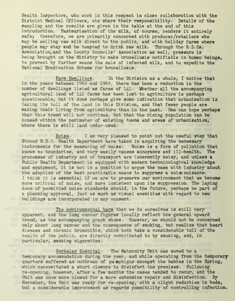 Health Inspectors^ who work in this respect in close collaboration with the District Medical OfficerSj who share their responsibilitjo Details of the sampling and the results are given in the table at the end of this introductioiio Pasteurisation of the milkj, of courseg renders it entirely safef thereforep we are primarily concerned with producer/retailers who may be selling raw milk direct to the publiCp and with holiday farms where people may stay and be tempted to drink raw milko Through the RoDoCSo Association^and the County Councils® Association as welly pressure is being brought on the Ministry to make brucellosis notifiable in human beings, to prevent by further means the sale of infected milk, and to expedite the National Eradication Scheme for brucellosiso Farm Dwellingso In the Division as a whole, I notice that in the years between 1962 and 1969s there has been a reduction in the number of dwellings listed as farms of 141° Whether all the accompanying agricultural land of 141 farms has been lost to agriculture is perhaps questionable, but it does perhaps give some indication that urbanisation is taking its toll of the land in this Division, and that fewer people are making thea.r living from agriculture than in the pasto One can hope perhaps that this trend, will not continue, but that the rising population can be housed within the perimeter o.f existing towM and areas of urbanisation, where there is still land und@r=usedo Noise ■> I am very pleased to point out the useful step that Stroud RoDoCo Health Department have taken in acquiring the necessary instruments for the measuring of noises Noise is a form of pollution that knows no boundaries, and very easily causes annoyance and ill^healtho The processes o.f industry and of transport are inherently noisy, and unless a Public Health Department is equipped with modern technicological knowledge and equipment, it is not in a position to argue the case with industry about the adoption of the best practicable means to suppress a noise nuisanceo I think it is essential if w© are to preserve our environment that we become more critical of noise, and more insistent upon its suppressiono The laying down of pemitted noise standards should, in the future, perhaps be part of a planning approval, just as much as visual amenities with regard to new buildings are incorporated in any consento The environmental harm that we do ourselves is still very apparent, and the lung cancer figures locally reflect the general upward trend, as the accompanying gra,ph showso However, we should not be concerned only about lung cancer and the consequence of smoking, but realize that heart disease and chronic bronchitis, which both take a considerable toll of the health of the public, are directly contributed to by smoking, and, in particular, smoking cigarettes., Berkeley Hospitalo The Maternity Unit was moved to a temporary accommodation dijring the year, and while operating from the temporary quarters suffered an outbreak of pe mphigus amongst the babies in the Spring, which necessitated a short closure to disinfect the premiseso Following re“openir,g, however, after a few months the cases tended to recur, and the Unit was once more closed for a more extensive repair and disinfectiono By Novembers, the Unit was ready for re=opening, with a slight reduction in beds, but a considerable improvement as regards possibility of controlling infectiono