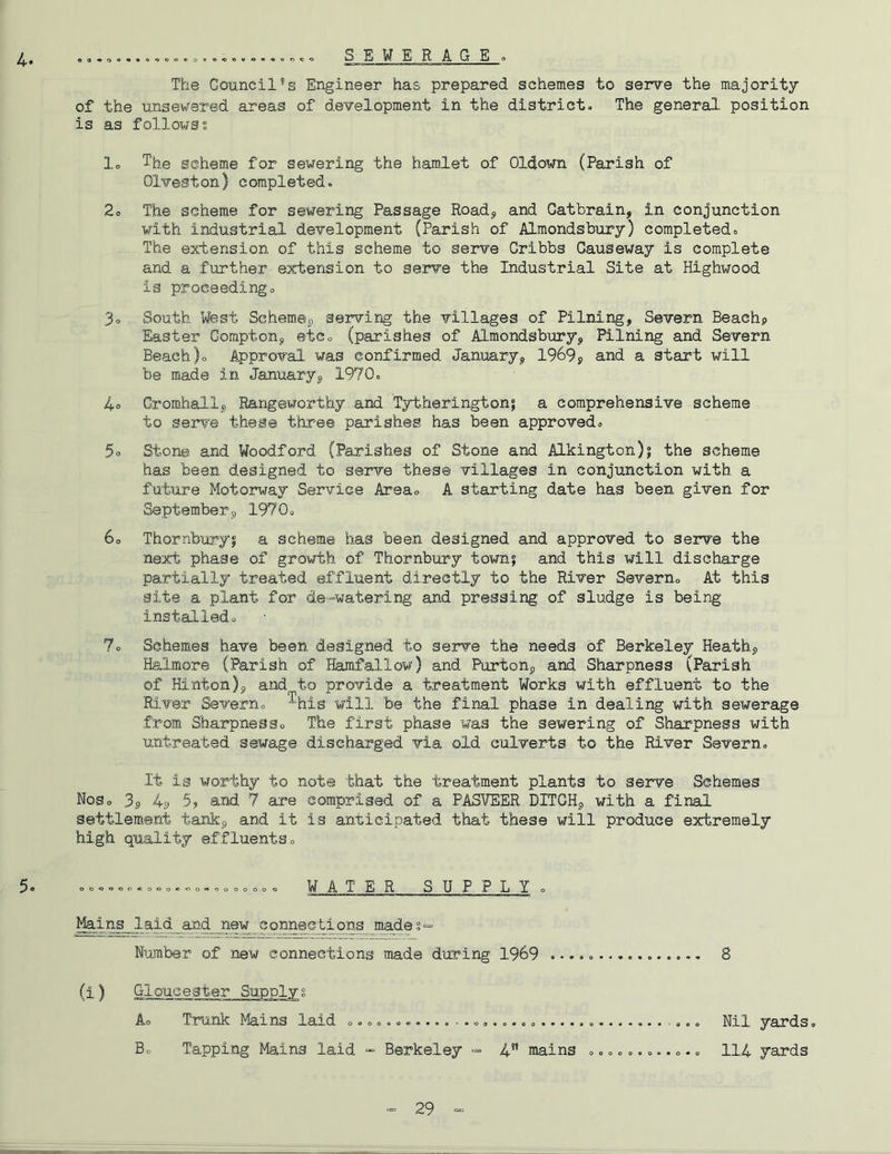 S E W E R AGE o The Council’s Engineer has prepared schemes to serve the majority of the unsevered areas of development in the district. The general, position is as followss lo The scheme for sewering the hamlet of Oldown (Parish of Olveston) completed. 2o The scheme for sewering Passage Roadj, and Gatbrain, in conjunction with industrial development (Parish of Almondsbury) completed. The extension of this scheme to serve Cribbs Causeway is complete and a further extension to serve the Industrial Site at Highwood is proceeding. 3. South West Schemet) servirig the villages of Pilning, Severn Beach? Easter Coraptonj etc. (parishes of Almondsbury^ Pilning and Severn Beach). Approval was confirmed Januaryp 1969? and a start will be made in January? 1970. 4o Cromhall? Rangeworthy and Tytherington; a comprehensive scheme to serve these three parishes has been approved. 5. Stone and Woodford (Parishes of Stone and Alkington)j the scheme has been designed to serve these villages in conjunction with a future Motorway Service Area. A starting date has been given for September? 1970. 60 Thornburyj a scheme has been designed and approved to serve the next phase of growth of Thornbury town? and this will discharge partially treated effluent directly to the River Severn. At this site a plant for de-watering and pressing of sludge is being installed. 7. Schemes have been designed to serve the needs of Berkeley Heath? Halmore (Parish of Hamfallow) and Purton? and Sharpness (Parish of Hinton)? and to provide a treatment Works with effluent to the River Severn, ^his will be the final phase in dealing with sewerage from Sharpness. The first phase was the sewering of Sharpness with untreated sewage discharged via old culverts to the River Severn. It is worthy to note that the treatment plants to serve Schemes Nos. 3? 49 and 7 are comprised of a PASVEER DITCH? with a final settlement tank? and it is anticipated that these will produce extremely high quality effluents. oo«jo<5o»o.o«<io«.00000. W ATE R SUP P L Y . Mains laid and new connections mad-eg- Number of new connections made during 1969 , 8 (i) Gloucester Supplyg A. Trunk Mains laid . ,., Nil yards. Bo Tapping Mains laid “ Berkeley = 4*’ mains ...........o II4 yards