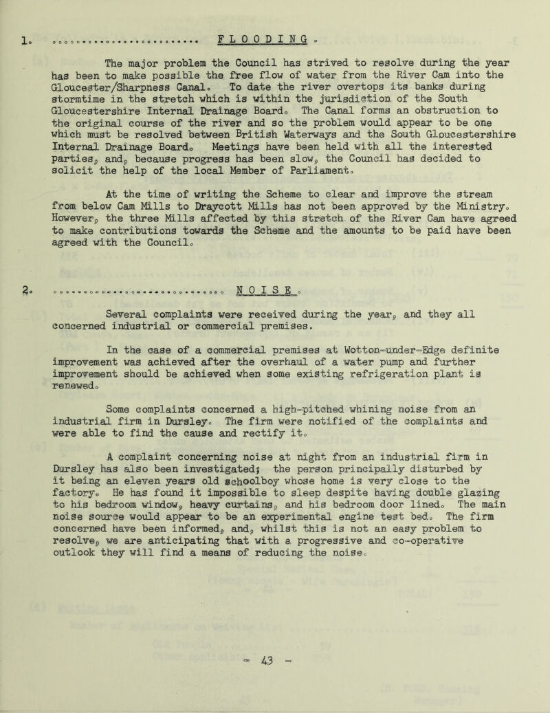 lo 0000090««09«9**00*90« FLOODING o The major problem the Council has strived to resolve during the year has been to make possible the free flow of water from the River Cam into the Gloucester/Sharpness Canal» To date the river overtops its banks during stormtime in the stretch which is within the jurisdi©tion of the South Gloucestershire Internal Ife^ainage Boardo The Canal forms an obstruction to the original course of the river and so the problem would appear to be one which must be resolved between British Waterways and the South Gloucestershire Internal Drainage Boardo Meetings have been held with all the interested parties^ andp because progress has been slowj, the Council has decided to solicit the help of the local Member of Parliamento At the time of writing the Scheme to clear and improve the stream from below Cam Mills to Draycott Mills has not been approved by the Ministryo Howeverp the three Mills affected by this stretch, of the River Cam have agreed to make contributions towards the Scheme and the amounts to be paid have been agreed with the Council» ^0 0000000«0oc>»«00i00*«0«00*«*«0e0 NOISE o Several complaints were received duxing the yearp and they all concerned industrial or commercial premises. In the case of a commercial premises at Wotton'-under^Edg© definite improvement was achieved after the overhaul of a water pump and further improvement should be achieved when some existing refrigeration plant is renewedo Some complaints concerned a high-pitched whining noise from an industrial firm in Dursley. The firm were notified of the complaints and were able to find the cause and rectify ito A complaint concerning noise at night from an industrial firm in IXirsley has also been investigated! the person principally disturbed by it being an eleven years old schoolboy whose home is very close to the factoryo He has found it impossible to sleep despite having double glazing to his bedroom windoWp heavy curtainsp and his bedroom door linedo The main noise source would appear to be an experimental engine test bed. The firm concerned have been informedp andp whilst this is not an easy problem to resolvsp we are anticipating that with a progressive and co-operative outlook they will find a means of reducing the noise.