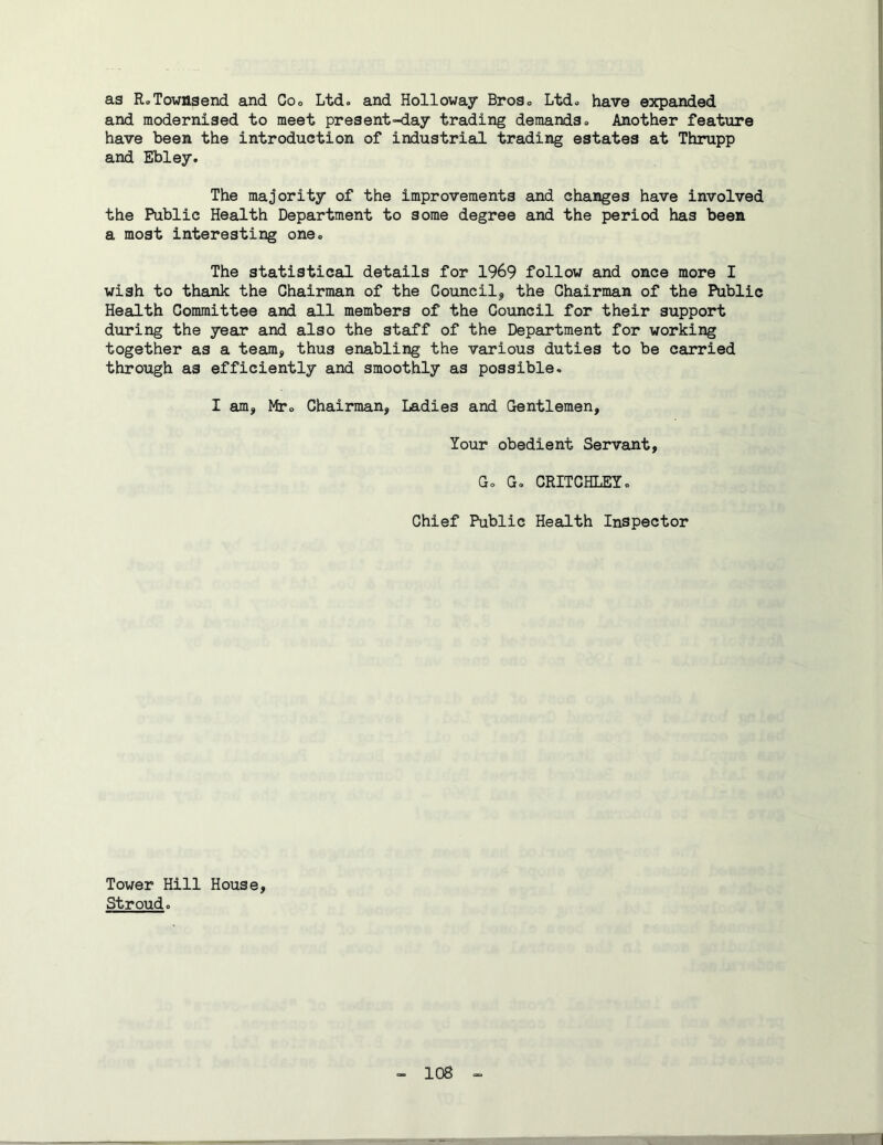 as RoTownsend and Coo Ltdo and Holloway BroSo Ltd» have expanded and modernised to meet present-day trading demands* Another feature have been the introduction of industrial trading estates at Thrupp and Ebley. The majority of the improvements and changes have involved the Public Health Department to some degree and the period has been a most interesting one* The statistical details for 1969 follow and once more I wish to thank the Chairman of the Council^ the Chairman of the Public Health Committee and all members of the Council for their support during the year and also the staff of the Department for working together as a team, thus enabling the various duties to be carried through as efficiently and smoothly as possible. I am, Mto Chairman, Ladies and Gentlemen, Your obedient Servant, Go Go CRITCHLEYo Chief Public Health Inspector Tower Hill House, Stroud.