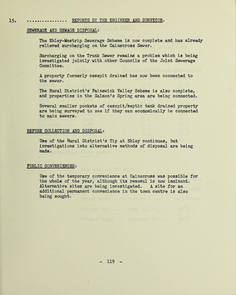 15 REPORTS BY THE ENGINEER AND SURVEYOR. SEWERAGE AND SEWAGE DISPOSAL? The Ebley-Westrip Sewerage Scheme is now complete and has already relieTed surcharging on the Cainscross Sewer. Surcharging on the Trunk Sewer remains a problem which is being investigated jointly with other Councils of the Joint Sewerage Committee. A property formerly cesspit drained has now been connected to the sewer. The Rural District’s Painswick Valley Scheme is also complete, and properties in the Salmon’s Spring area are being connected. Several smaller pockets of cesspit/septic tank drained property are being surveyed to see if they can economically be connected to main sewers. REFUSE COLLECTION AND DISPOSALg Use of the Rural District’s Tip at Ebley continues, but investigations into alternative methods of disposal are being made. PUBLIC CONVENIENCESs Use of the temporary convenience at Cainscross was possible for the whole of the year, although its removal is now imminent. Alternative sites are being investigated. A site for an additional permanent convenience in the town centre is also being sought.