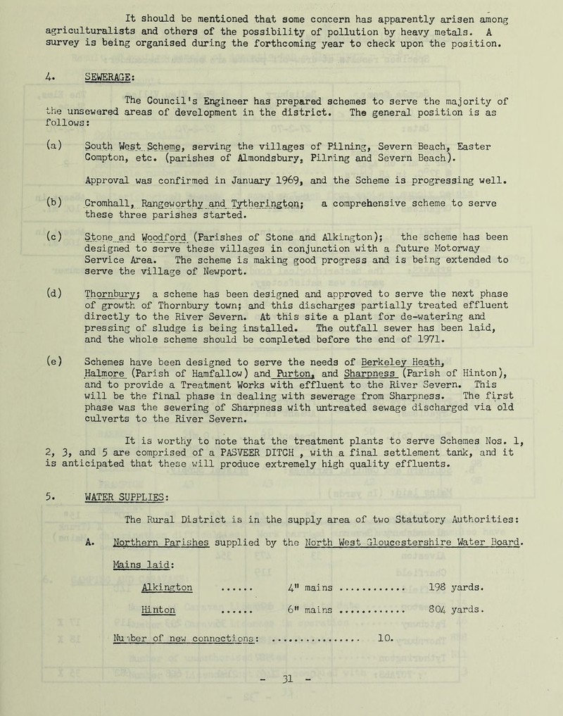 It should be mentioned that some concern has apparently arisen among agriculturalists and others of the possibility of pollution by heavy metals. A survey is being organised during the forthcoming year to check upon the position. 4. SEWERAGE; The Council's Engineer has prepared schemes to serve the majority of the unsewared areas of development in the district. The general position is as follows: (a) (b) (c) (d) South West Scheme, serving the villages of Pilning, Severn Beach, Easter Compton, etc. (parishes of Alraondsbury, Pilring and Severn Beach). Approval was confirmed in January 1969, and the Scheme is progressing well. Gromhall, Ran^eworthy_^d__Tytheringtpn; a comprehensive scheme to serve these three parishes started. Stone and Woodford (Parishes of Stone and Alkington); the scheme has been designed to serve these villages in conjunction with a future Motorway Service Area. The scheme is making good progress and is being extended to serve the village of Newport. Thornbury; a scheme has been designed and approved to serve the next phase of growth of Thornbury town; and this discharges partially treated effluent directly to the River Severn. At this site a plant for de-watering and pressing of sludge is being installed. The outfall sewer has been laid, and the whole scheme should be completed before the end of 1971. (e) Schemes have been designed to serve the needs of Berkeley Heath, Halmore (Parish of Harafallow) and Purton. and Sharpness (Parish of Hinton), and to provide a Treatment Works with effluent to the River Severn. This will be the final phase in dealing with sewerage from Sharpness. The first phase was the sewering of Sharpness with untreated sewage discharged via old culverts to the River Severn. It is worthy to note that the treatment plants to serve Schemes Nos. 1, 2, 3, and 5 are comprised of a PASVEER DITCH , with a final settlement tank, and it is anticipated that these will produce extremely high quality effluents. 5. WATER SUPPLIES; The Rural District is in the supply area of two Statutory Authorities; A. Northern Parishes supplied by the North West Gloucestershire Water Board. Mains laid; Alkington 4” mains 198 yards. Hinton ...... 6 mains 804 yards. Nmber of new connections; 10.