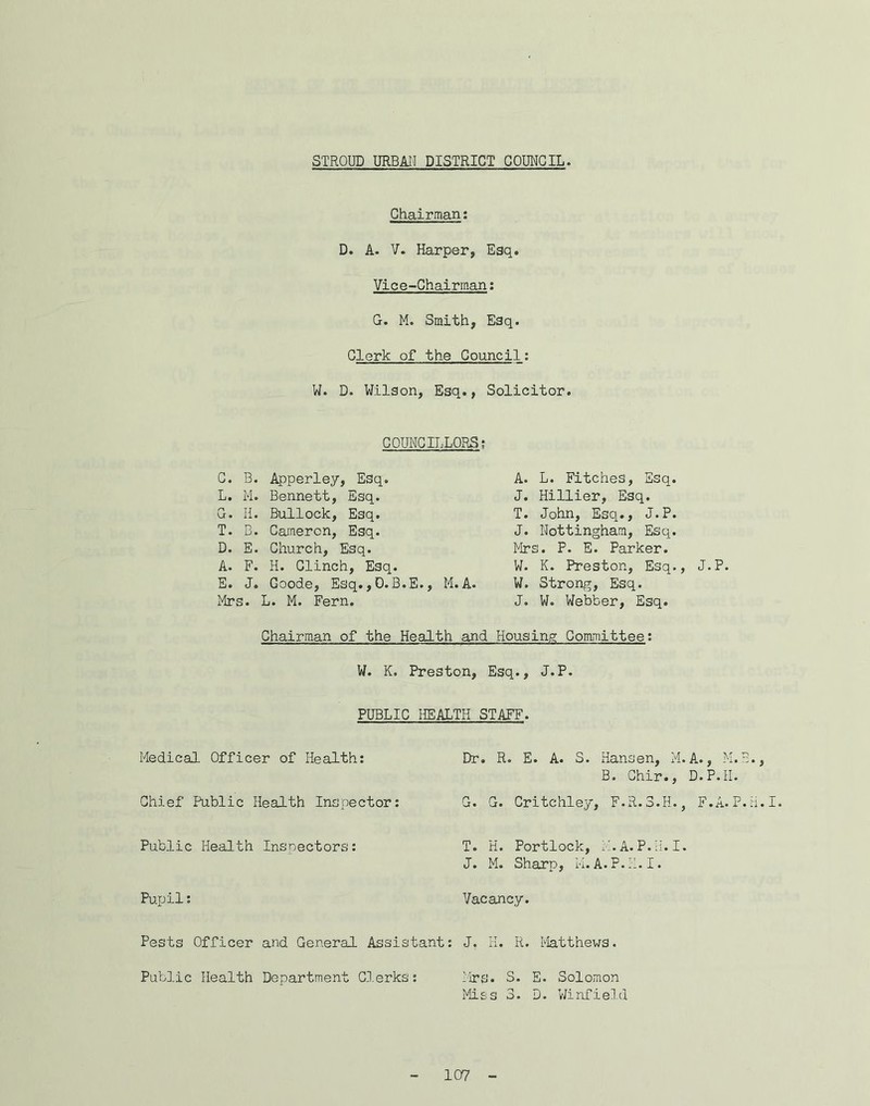 STROUD URBAII DISTRICT COUNCIL Chairman; D. A. V. Harper, Esq, Vice-Chairman; G. M. Smith, Esq. Clerk of the Council; W. D. Wilson, Esq., Solicitor. COUNCILLORS; G. B. Apperley, Esq. L. M. Bennett, Esq. G. H. Bullock, Esq. T. B. Cameron, Esq. D. E. Church, Esq. A. F. H. Clinch, Esq. E. J. Goode, Esq. ,D.B.E., M. A. Mrs. L. M. Fern. A. L. Fitches, Esq. J. Hillier, Esq. T. John, Esq., J.P. J. Nottingham, Esq. Mrs. P. E. Parker. W. K. Preston, Esq., J W. Strong, Esq. J. W. Webber, Esq. Chairman of the Health and Housing Committee: W. K. Preston, Esq., J.P. pumic HEALTH STAFF. Medical Officer of Health; Chief Public Health Inspector; Public Health Inspectors: Pupil; Dr. R. E. A. S. Hansen, M.A. B. Ghir., D. G. G. Critchley, F.R.3.H., F T. H. Portlock, M.A.P.H. I. J. M. Sharp, M.A.P.H.I. Vacancy. Pests Officer and General Assistant: J, H. R. Matthews. Public Health Department G-lerks: ^'irs. S. E. Solomon Miss 3. D. V/infie](l • P. 9 9 P.H. .A.P.H.I.