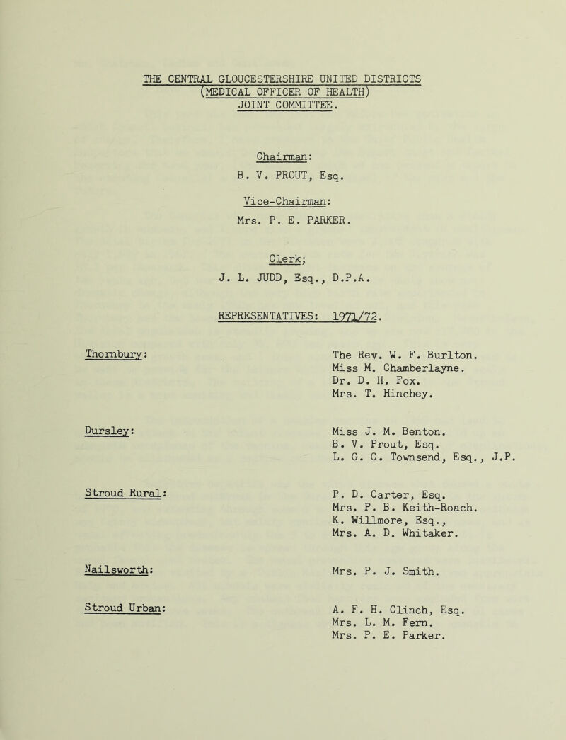 THE Thombury: Dursley: Stroud Rural Nailsworth: CENTER GLOUCESTERSHIRE UNITED DISTRICTS (medical officer of health) JOINT COMMITTEE. Chairman: B. V. PROUT, Esq. Vice-Chairman: Mrs. P. E. PARKER. Clerk; J. L, JUDD, Esq., D.P.A. REPRESENTATIVES: 1971/72. The Rev. W. F. Burlton. Miss M. Chamberlayne. Dr. D. H. Fox. Mrs. T, Hinchey. Miss J. M. Benton. B. V. Prout, Esq. L. G. C. Townsend, Esq., J.P. P. D. Carter, Esq. Mrs. P. B. Keith-Roach. K. Willmore, Esq., Mrs. A. D. Whitaker. Mrs. P. J. Smith. A. F. H. Clinch, Esq. Mrs. L. M, Fern. Mrs. P. E. Parker. Stroud Urban: