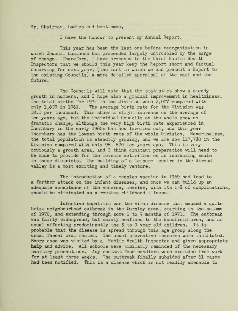 Mr. Chairman, Ladies and Gentlemen, I have the honour to present my Annual Report. This year has been the last one before reorganisation in which Council business has proceeded largely untroubled by the surge of change. Therefore, I have proposed to the Chief Public Health Inspectors that we should this year keep the Report short and factual reserving for next year, (the last in which we can present a Report to the existing Councils) a more detailed appraisal of the past and the future. The Councils will note that the statistics show a steady growth in numbers, and I hope also a gradual improvement in healthiness. The total births for 1971 in the Division were 2,007 compared with only 1,659 in 1961. The average birth rate for the Division was 18.1 per thousand. This shows a slight increase on the average of ten years ago, but the individual Councils on the whole show no dramatic change, although the very high birth rate experienced in Thornbury in the early 1960s has now levelled out, and this year Thombury has the lowest birth rate of the whole Division. Nevertheless, the total population is steadily growing, and we are now 117,780 in the Division compared with only 96, 670 ten years ago. This is very obviously a growth area, and I think constant preparation will need to be made to provide for the leisure activities on an increasing scale in these districts. The building of a leisure centre in the Stroud valley is a most exciting and timely venture. The introduction of a measles vaccine in 1969 had lead to a further attack on the infant diseases, and once we can b\iild up an adequate acceptance of the vaccine, measles, with its 15^ of complications, should be eliminated as a routine childhood illness. Infective hepatitis was the virus disease that caused a quite brisk neighbourhood outbreak in the Dursley area, starting in the autumn of 1970, and extending through some 6 to 9 months of 1971, The outbreak was fairly widespread, but mainly confined to the Woodfield area, and as usual affecting predominantly the 5 to 9 year old children. It is probable that the disease is spread through this age group along the usual faecal oral routes. The usual preventive measures were instituted. Every case was visited by a Public Health Inspector and given appropriate help and advice. All schools were similarly reminded of the necessary sanitary precautions. Any contact food handlers were excluded from work for at least three weeks. The outbreak finally subsided after 61 cases had been notified. This is a disease which is not readily amenable to