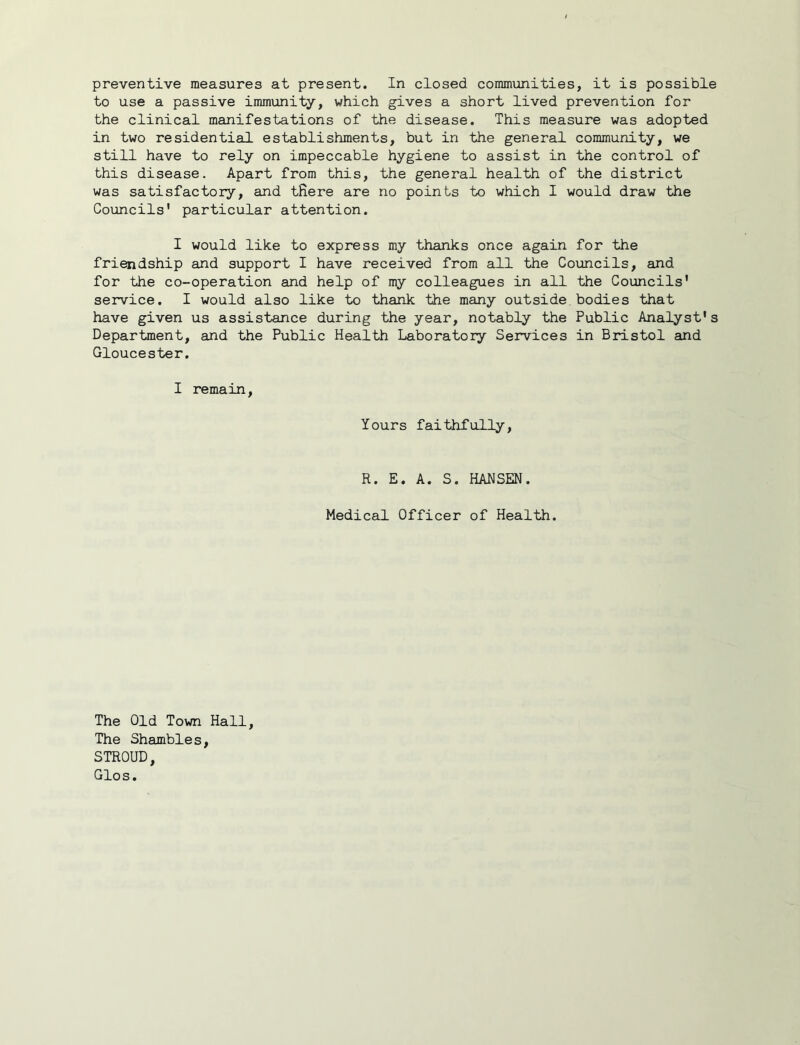preventive measures at present. In closed communities, it is possible to use a passive immunity, which gives a short lived prevention for the clinical manifestations of the disease. This measure was adopted in two residential establishments, but in the general community, we still have to rely on impeccable hygiene to assist in the control of this disease. Apart from this, the general health of the district was satisfactory, and tfiere are no points to which I would draw the Councils' particular attention. I would like to express my thanks once again for the friendship and support I have received from all the Councils, and for the co-operation and help of my colleagues in all the Councils' service. I would also like to thank the many outside bodies that have given us assistance during the year, notably the Public Analyst's Department, and the Public Health Laboratory Services in Bristol and Gloucester. I remain. Yours faithfully. R. E. A. S. HANSEN. Medical Officer of Health. The Old Town Hall, The Shambles, STROUD, Glos.