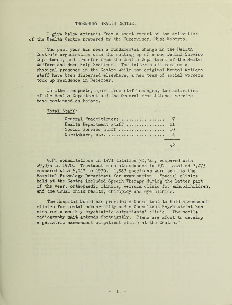 THORNBURY HEALTH CENTRE. I give below extracts from a short report on the activities of the Health Centre prepared by the Supervisor, Miss Roberts. The past year has seen a fundamental change in the Health Centre's organisation with the setting up of a new Social Service Department, and transfer from the Health Department of the Men tail Welfare and Home Help Sections. The latter still remains a physical presence in the Centre while the original Mental Welfare staff have been dispersed elsewhere, a new team of social workers took up residence in December. In other respects, apart from staff changes, the activities of the Health Department and the General Practitioner service have continued as before. Total Staff: General Practitioners 7 Health Department staff 21 Social Service staff 10 Caretakers, etc 4 42 G.P. consultations in 1971 totalled 30,741# compared with 29,056 in 1970. Treatment room attendances in 1971 totalled 7,475 compared with 6,047 in 1970. 1,887 specimens were sent to the Hospital Pathology Department for examination. Special clinics held at the Centre included Speech Therapy during the latter part of the year, orthopaedic clinics, verruca clinic for schoolchildren, and the usual child health, chiropody and eye clinics. The Hospital Board has provided a Consultant to hold assessment clinics for mental subnormality and a Consultant Psychiatrist has also run a monthly psychiatric outpatients' clinic. The mobile radiography unit-attends fortnightly. Plans are afoot to develop a geriatric assessment outpatient clinic at the Centre.