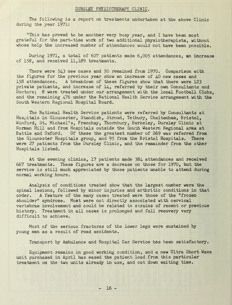 DURSLEY PHYSIOTHERAPY CLINIC. The following is a report on treatments undertaken at the above Clinic during the year 1971: This has proved to be another very busy year, and I have been most grateful for the part-time work of two additional physiotherapists, without whose help the increased number of attendances would not have been possible. During 1971, a total of 607 patients made 6,005 attendances, an increase of 158, and received 11,189 treatments. There were 543 new cases and 50 remained from 1970. Comparison with the figures for the previous year show an increase of 40 new cases and 158 attendances. A breakdown of these figures show that there were 123 private patients, and increase of I4, referred by their own Consultants and Doctors; 8 were treated under our arrangement with the local Football Clubs, and the remaining 476 under the National Health Service arrangement with the South Western Regional Hospital Board. The National Health Service patients were referred by Consultants at Hospitals in Gloucester, Standish, Stroud, Tetbury, Cheltenham, Bristol, Winford, St. Michael's, Frenchay, Thombury, Berkeley, Dursley Clinic at Norman Hill and from Hospitals outside the South Western Regional area at Battle and Oxford. Of these the greatest number of 269 was referred from the Gloucester Hospitals group, and 95 from the Bristol Hospitals. There were 27 patients from the Dursley Clinic, and the remainder from the other Hospitals listed. At the evening clinics, 17 patients made 384 attendances and received 667 treatments. These figures are a decrease on those for 1970, but the service is still much appreciated by those patients lonable to attend during normal working hours. Analysis of conditions treated show that the largest number were the spinal lesions, followed by minor injuries and arliiritic conditions in that order. A feature of the many cases treated were those of the frozen shoulder syndrome. Most were not directly associated with cervical vertebrae involvement and could be related to strains of recent or previous history. Treatment in all cases is prolonged and full recovery very difficult to achieve. Most of the serious fractures of the lower legs were sustained by young men as a result of road accidents. Transport by Ambulance and Hospital Car Service has been satisfactory. Equipment remains in good working condition, and a new Ultra Short Wave unit purchased in April has eased the patient load from this particular treatment on the two units already in use, and cut down waiting time.