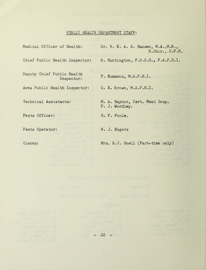 PUBLIC HEALTH DEPARTMENT STAFF; Medical Officer of Health: Dr. R. E. A. S. Hansen, M.A.,M.B., B,Chir., D,P.H Chief Public Health Inspector: R. Huntington, F.R.S.H,, F.A.P.H.I. Deputy Chief Public Health Inspector: F. Rummens, M.A.P.H.I. Area Public Health Inspector; G. E. Brown,'M.A.P.H.I. Technical Assistants: M. A. Raynor, Cert. Meat Insp. P. J. Wordley. Pests Officer: H. P. Poole. Pests Operator: N, J. Rogers Clerks: Mrs. E.J. Snell (Part-time only)