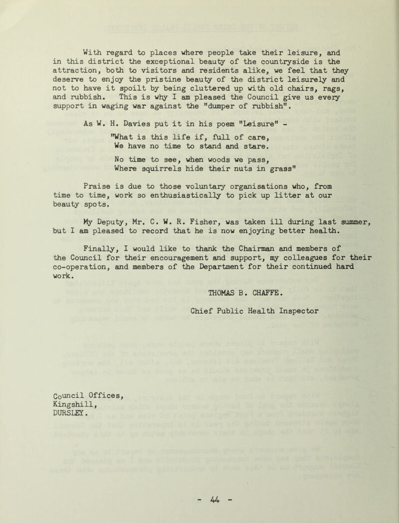 With regard to places where people take their leisure, and in this district the exceptional beauty of the countryside is the attraction, both to visitors and residents alike, we feel that they deserve to enjoy the pristine beauty of the district leisurely and not to have it spoilt by being cluttered up with old chairs, rags, and rubbish. This is why I am pleased the Council give us every support in waging war against the dumper of rubbish. As W. H, Davies put it in his poem Leisure - ’Hrfhat is this life if, full of care, We have no time to stand and stare. No time to see, when woods we pass. Where squirrels hide their nuts in grass Praise is due to those voluntaiy organisations who, from time to time, work so enthusiastically to pick up litter at our beauty spots. My Deputy, Mr. C. W. R, Fisher, was taken ill during last summer, but I am pleased to record that he is now enjoying better health. Finally, I would like to thank the Chairman and members of the Council for their encouragement and support, my colleagues for their co-operation, and members of the Department for their continued hard work. THOMAS B. CHAFFE. Chief Public Heailth Inspector Council Offices, Kingshill, DURSLEY.