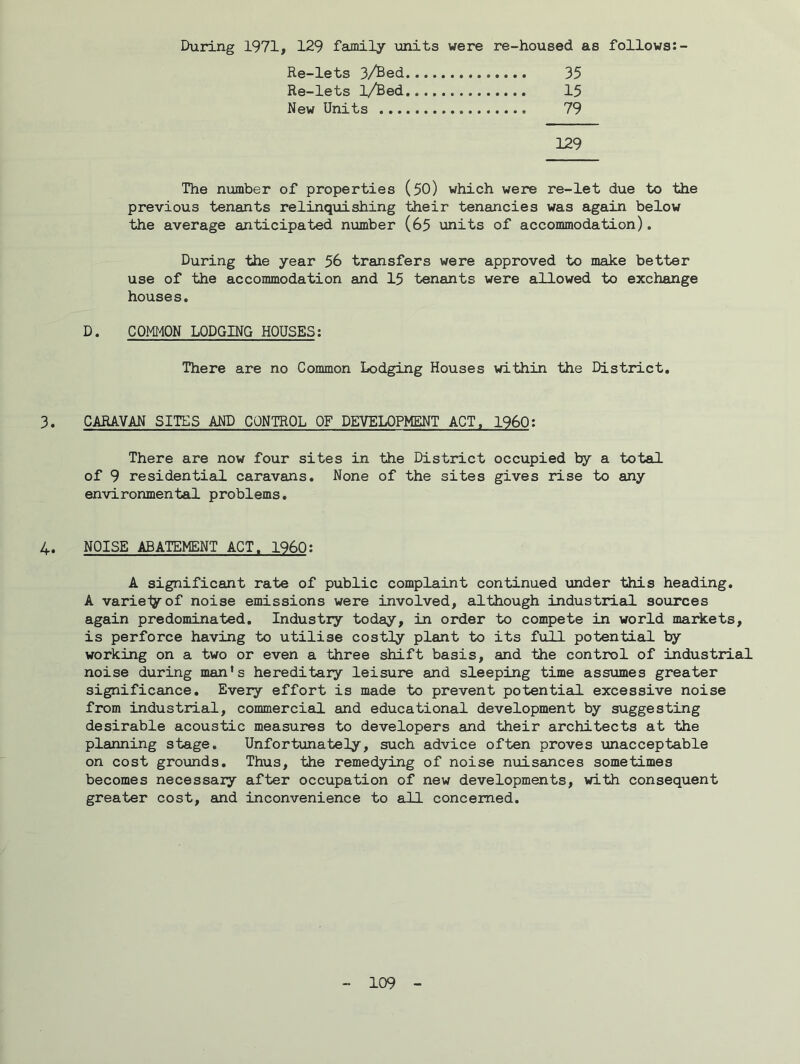 During 1971, 129 faunily units were re-housed as follows:- Re-lets 3/Bed 35 Re-lets 1/Bed 15 New Units 79 129 The number of properties (50) which were re-let due to the previous tenants relinquishing their tenancies was again below the average anticipated number (65 units of accommodation). During the year 56 transfers were approved to make better use of the accommodation and 15 tenants were aXLowed to exchange houses. D. COMMON LODGING HOUSES: There are no Common Lodging Houses within the District, 3. CARAVAN SITES AND CONTROL OF DEVELOPMENT ACT, I960: There are now four sites in the District occupied by a total of 9 residential caravans. None of the sites gives rise to any environmental problems. 4. NOISE ABATEMENT ACT. I960: A significant rate of public complaint continued \mder this heading. A varieiyof noise emissions were involved, although industrial sources again predominated. Industry today, in order to compete in world markets, is perforce having to utilise costly plant to its full potential by working on a two or even a three shift basis, and the control of industrial noise during man’s hereditary leisure and sleeping time assumes greater significance. Every effort is made to prevent potential excessive noise from industrial, commercial and educational development by suggesting desirable acoustic measures to developers and their architects at the planning stage. Unfortunately, such advice often proves unacceptable on cost grounds. Thus, the remedying of noise nuisances sometimes becomes necessary after occupation of new developments, with consequent greater cost, and inconvenience to all concerned.