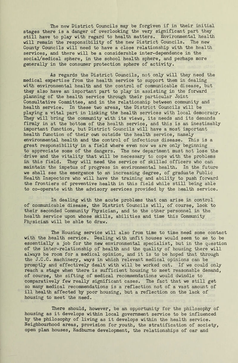 The new District Councils may be forgiven if in their initial stages there is a danger of overlooking the very significant part they still have to play with regard to health matters. Environmental health will remain the responsibility of the new District Councils, The new County Councils will need to have a close relationship with the health services, and there will be a considerable inter-dependence in the social/medical sphere, in the school health sphere, and perhaps more generally in the consumer protection sphere of activity. As regards the District Councils, not only will they need the medical expertise from the health service to support them in dealing with environmental health and the control of communicable disease, but they also have an important part to play in assisting in the forward planning of the health service through their particular Joint Consultative Committee, and in the relationship between community and health service. In these two areas, the District Councils will be playing a vital part in linking the health services with local democracy. They will bring the community with its views, its needs and its demands firmly in at the bottom of the health service, and this is an inestimably important fimction, but District Councils will have a most important health function of their own outside the health service, namely environmental health and the control of infectious disease. This is a great responsibility in a field where even now we are only beginning to appreciate some of the dangers. The new department must not lose the drive and the vitality that will be necessary to cope with the problems in this field. They will need the service of skilled officers who can maintain the impetus of progress in environmental health. In the future we shall see the emergence to an increasing degree, of graduate Public Health Inspectors who will have the training and ability to push forward the frontiers of preventive health in this field while still being able to co-operate with the advisory services provided by the health service. In dealing with the acute problems that can arise in control of communicable disease, the District Councils will, of course, look to their seconded Community Physician, and to the other personnel in the health service upon whose skills, abilities and time this Community Physician will be able to draw. The Housing service will also from time to time need some contact with the health service. Dealing with unfit houses would seem to me to be essentially a job for the new environmental specialist, but in the question of the inter-relationship of health and the quality of housing there will always be room for a medical opinion, and it is to be hoped that through the J.C.C. machinery, ways in which relevant medical opinions can be promptly and effectively dealt with will be worked out. If we could only reach a stage when there is sufficient housing to meet reasonable demand, of course, the sifting of medical recommendations would dwindle to comparatively few really significant cases. The fact that we still get so many medical recommendations is a reflection not of a vast amount of ill health affected by poor housing, but a reflection on the lack of housing to meet the need. There should, however, be an opportunity for the philosophy of housing as it develops within local government service to be influenced by the philosophy of living as it develops within the health service. Neighbourhood areas, provision for youth, the stratification of society, open plan houses, Radbume development, the relationships of car and