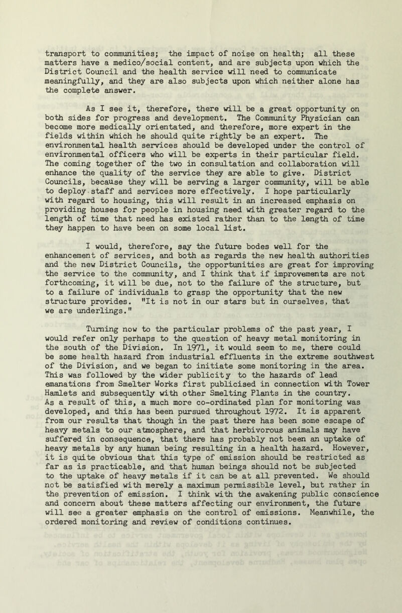 transport to commimities; the impact of noise on health; all these matters have a medico/social content, and are subjects upon which the District Council and the health service will need to communicate meaningfully, and they are also subjects upon which neither alone has the complete answer. As I see it, therefore, there will be a great opportunity on both sides for progress and development. The Community Physician can become more medically orientated, and llierefore, more expert in the fields within which he shoxild quite rightly be an expert. The environmental health services should be developed under the control of environmental officers who will be experts in their particular field. The coming together of the two in consultation and collaboration will enhance the quality of the service they are able to give. District Councils, because they will be serving a larger community, will be able to deploy staff and services more effectively. I hope particularly with regard to housing, this will result in an increased emphasis on providing houses for people in housing need with greater regard to the length of time that need has existed rather than to the length of time they happen to have been on some local list. I would, therefore, say the future bodes well for the enhancement of services, and both as regards the new health authorities and the new District Councils, the opportunities are great for improving the service to the community, and I think that if improvements are not forthcoming, it will be due, not to the failure of the structure, but to a failure of individuals to grasp the opportunity that the new structure provides. It is not in our stars but in ourselves, that we are underlings. Turning now to the particular problems of the past year, I would refer only perhaps to the question of heavy metal monitoring in the south of the Division, In 1971, it would seem to me, there could be some health hazard from industrial effluents in the extreme southwest of the Division, and we began to initiate some monitoring in the area. This was followed by the wider publicity to the hazards of lead emanations from Smelter Works first publicised in connection with Tower Hamlets and subsequently with other Smelting Plants in the country. As a result of this, a much more co-ordinated plan for monitoring was developed, and this has been pursued throughout 1972. It is apparent from our results that though in the past there has been some escape of heavy metals to our atmosphere, and that herbivorous animals may have suffered in consequence, that there has probably not been an uptake of heavy metals by any human being resulting in a health hazard. However, it is quite obvious that this type of emission should be restricted as far as is practicable, and that human beings should not be subjected to the uptake of heavy metals if it can be at all prevented. We should not be satisfied with merely a maximum permissible level, but rather in the prevention of emission. I think with the awakening public conscience and concern about these matters affecting our environment, the future will see a greater emphasis on the control of emissions. Meanwhile, the ordered monitoring and review of conditions continues.