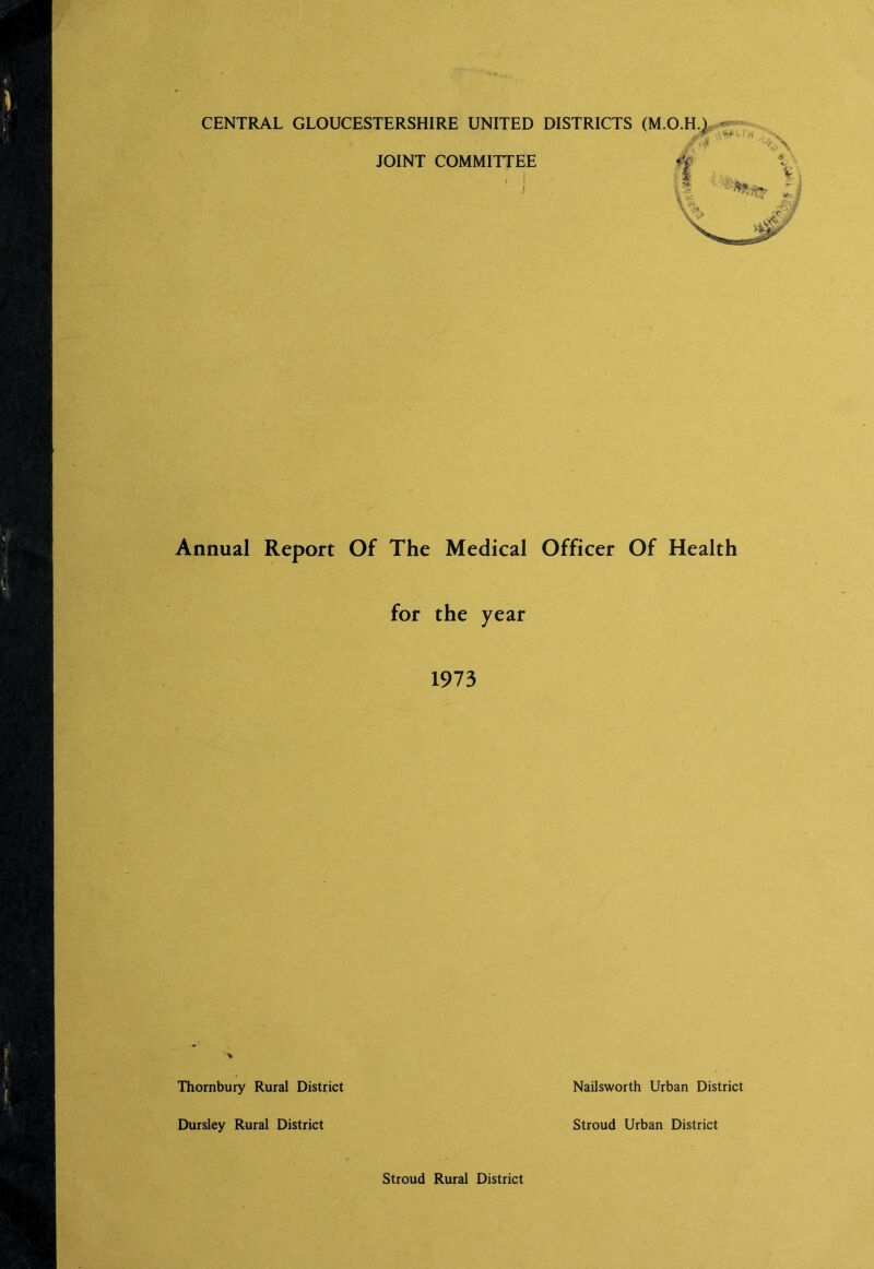 CENTRAL GLOUCESTERSHIRE UNITED DISTRICTS (M.O.H.L^* JOINT COMMITTEE Annual Report Of The Medical Officer Of Health for the year 1973 Thornbury Rural District Nailsworth Urban District Dursley Rural District Stroud Urban District Stroud Rural District