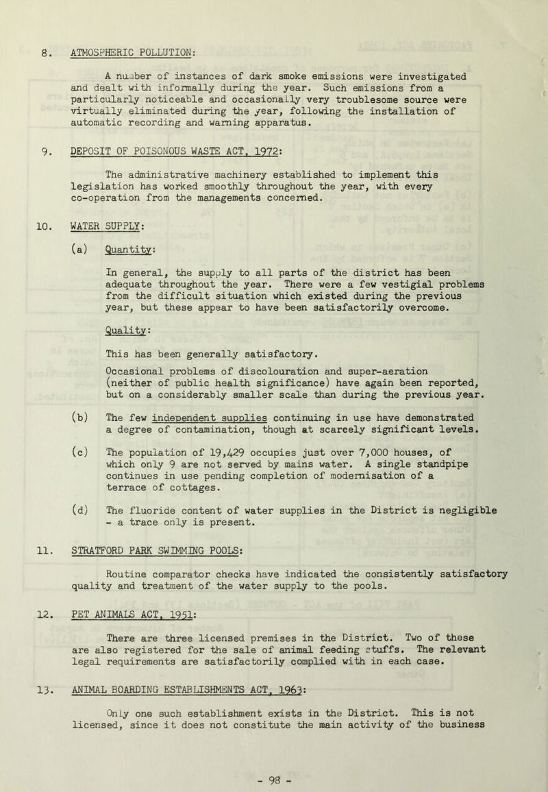 8. ATMOSPHERIC POLLUTION; A nUiiiber of instances of dark smoke emissions were investigated and dealt with informally during the year. Such emissions from a particularly noticeable and occasionally very troublesome source were virtually eliminated during the year, following the installation of automatic recording and warning apparatus. 9. DEPOSIT OF POISONOUS WASTE ACT. 1972; The administrative machinery established to implement this legislation has worked smoothly throughout the year, with every co-operation from the managements concerned. 10. WATER SUPPLY; (a) Quantity; In genereil, the supply to all parts of the district has been adequate throughout the year. There were a few vestigial problems from the difficult situation which existed during the previous year, but these appear to have been satisfactorily overcome. Quality: This has been generally satisfactory. Occasional problems of discolouration and super-aeration (neither of public health significance) have again been reported, but on a considerably smaller scale than during the previous year. (b) The few independent supplies continuing in use have demonstrated a degree of contamination, though at scarcely significant levels. (c) The population of 19,429 occupies just over 7,000 houses, of which only 9 are not served by mains water. A single standpipe continues in use pending completion of modernisation of a terrace of cottages. (d) The fluoride content of water supplies in the District is negligible - a trace only is present. 11. STRATFORD PARK SWIMMING POOLS; Routine comparator checks have indicated the consistently satisfactory quality and treatment of the water supply to the pools. 12. PET ANIMALS ACT. 1951: Ther^ are three licensed premises in the District. Two of these are also registered for the sale of animal feeding stuffs. The relevant legal requirements are satisfactorily complied with in each case. 13. ANIMAL BOARDING ESTABLISHMENTS ACT. 1963: Only one such establishment exists in the District. This is not licensed, since it does not constitute the main activity of the business