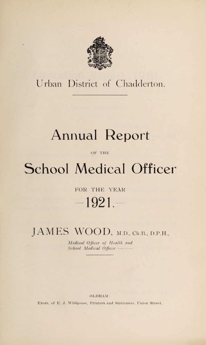 Urban District of Chadderton. Annual Report OF THE School Medical Officer FOR THE YEAR 1921. WOOD , M.D., Ch.B., D.P.H., Medical O fficer of Health and School Medical Officer.—-- OLDHAM: Exors, of F. J. Wild goose, Printers and Stationers, Union Street,