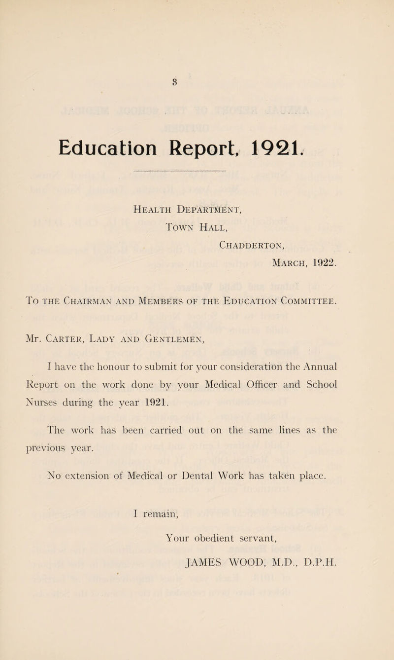 8 Education Report, 1921. Health Department, Town Hall, Chadderton, March, 1922. To the Chairman and Members of the Education Committee. Mr. Carter, Lady and Gentlemen, I have the honour to submit for your consideration the Annual Report on the work done by your Medical Officer and School Nurses during the year 1921. The work has been carried out on the same lines as the previous year. No extension of Medical or Dental Work has taken place. I remain, Your obedient servant, JAMES WOOD, M.D., D.P.H.