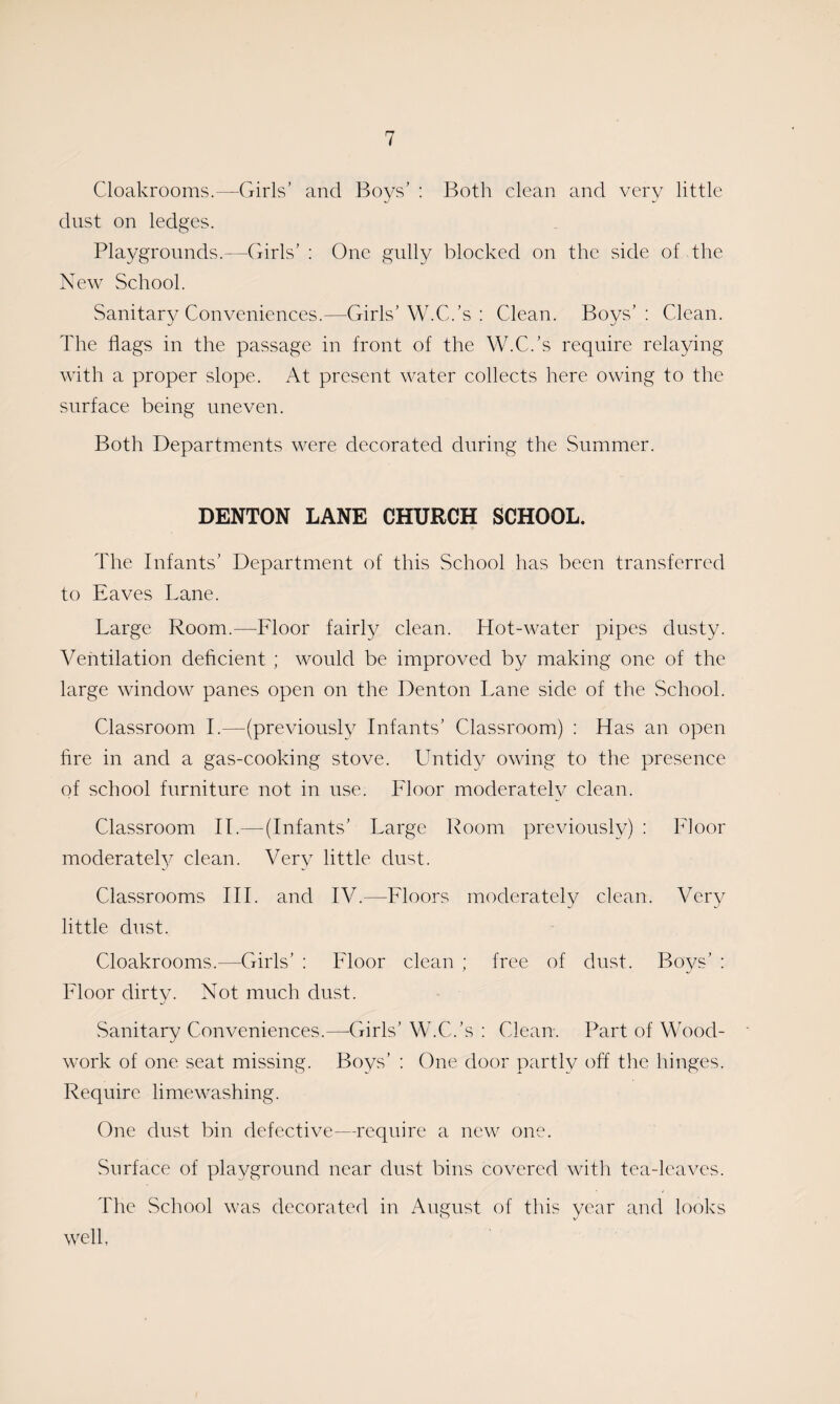 Cloakrooms.—Girls’ and Boys’ : Both clean and very little dust on ledges. Playgrounds.—Girls’ : One gully blocked on the side of the New School. Sanitary Conveniences.—Girls’W.C.’s : Clean. Boys’: Clean. The flags in the passage in front of the W.C.’s require relaying with a proper slope. At present water collects here owing to the surface being uneven. Both Departments were decorated during the Summer. DENTON LANE CHURCH SCHOOL. The Infants’ Department of this School has been transferred to Eaves Lane. Large Room.—Floor fairly clean. Hot-water pipes dusty. Ventilation deficient ; would be improved by making one of the large window panes open on the Denton Lane side of the School. Classroom I.—(previously Infants’ Classroom) : Has an open fire in and a gas-cooking stove. Untidy owing to the presence of school furniture not in use. Floor moderately clean. Classroom II.—(Infants’ Large Room previously) : Floor moderately clean. Very little dust. Classrooms III. and IV.—Floors moderately clean. Very little dust. Cloakrooms.—Girls’ : Floor clean ; free of dust. Boys’ : Floor dirty. Not much dust. Sanitary Conveniences.—-Girls’ W.C.’s : Clean. Part of Wood¬ work of one seat missing. Boys’ : One door partly off the hinges. Require limewashing. One dust bin defective—require a new one. Surface of playground near dust bins covered with tea-leaves. The School was decorated in August of this year and looks well,