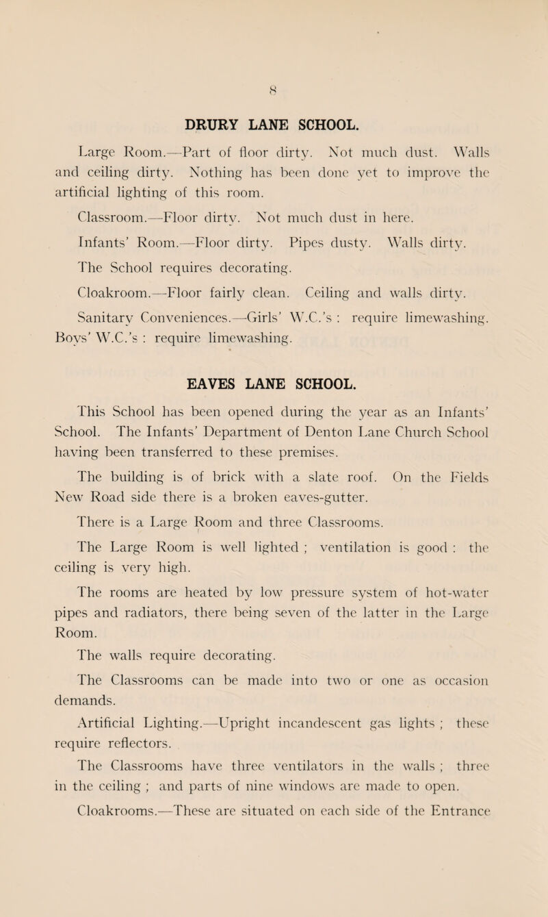 DRURY LANE SCHOOL. Large Room.—Part of floor dirty. Not much dust. Walls and ceiling dirty. Nothing has been done yet to improve the artificial lighting of this room. Classroom.—Floor dirty. Not much dust in here. Infants’ Room.—Floor dirty. Pipes dusty. Walls dirty. The School requires decorating. Cloakroom.—Floor fairly clean. Ceiling and walls dirtv. Sanitary Conveniences.—Girls’ W.C.’s : require limewashing. Boys' W.C.’s : require limewashing. EAVES LANE SCHOOL. This School has been opened during the year as an Infants’ School. The Infants’ Department of Denton Lane Church School having been transferred to these premises. The building is of brick with a slate roof. On the Fields New Road side there is a broken eaves-gutter. There is a Large Room and three Classrooms. The Large Room is well lighted ; ventilation is good : the ceiling is very high. The rooms are heated by low pressure system of hot-water pipes and radiators, there being seven of the latter in the Large Room. The walls require decorating. The Classrooms can be made into two or one as occasion demands. Artificial Lighting.—Upright incandescent gas fights ; these require reflectors. The Classrooms have three ventilators in the walls ; three in the ceiling ; and parts of nine windows are made to open. Cloakrooms.—These are situated on each side of the Entrance