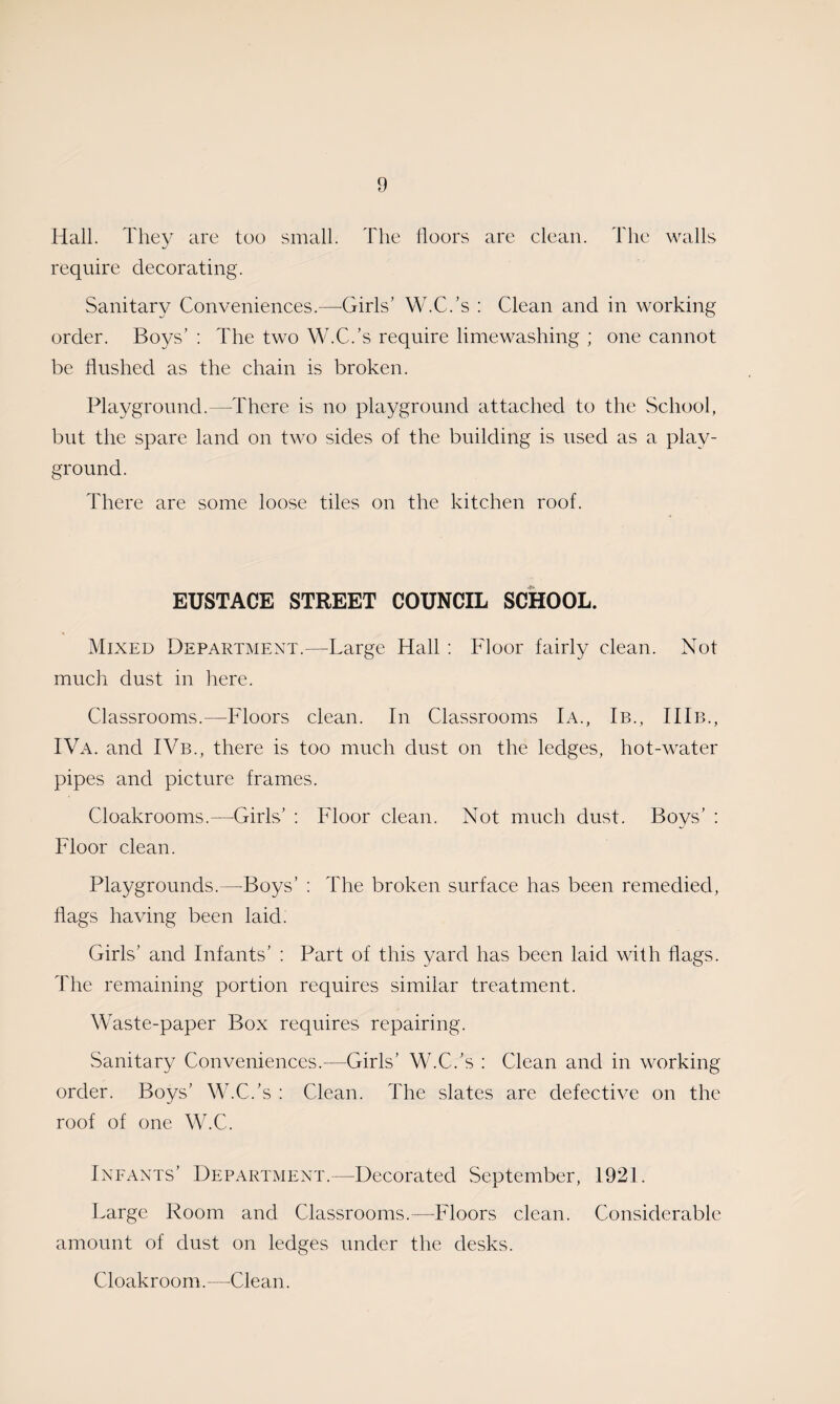 Hall. They are too small. The floors are clean. The walls require decorating. Sanitary Conveniences.—Girls’ W.C.’s : Clean and in working order. Boys’ : The two W.C.’s require limewashing ; one cannot be flushed as the chain is broken. Playground.—There is no playground attached to the School, but the spare land on two sides of the building is used as a play¬ ground. There are some loose tiles on the kitchen roof. EUSTACE STREET COUNCIL SCHOOL. Mixed Department.—Large Hall : Floor fairly clean. Not much dust in here. Classrooms.—Floors clean. In Classrooms Ia., Ib., IIIie, IVa. and IVb., there is too much dust on the ledges, hot-water pipes and picture frames. Cloakrooms.—Girls’ : Floor clean. Not much dust. Boys’ : Floor clean. Playgrounds.—Boys’ : The broken surface has been remedied, flags having been laid. Girls’ and Infants’ : Part of this yard has been laid with flags. The remaining portion requires similar treatment. Waste-paper Box requires repairing. Sanitary Conveniences.—Girls’ W.C.’s : Clean and in working order. Boys’ W.C.’s : Clean. The slates are defective on the roof of one W.C. Infants’ Department.—Decorated September, 1921. Large Room and Classrooms.—Floors clean. Considerable amount of dust on ledges under the desks. Cloakroom.—Clean.