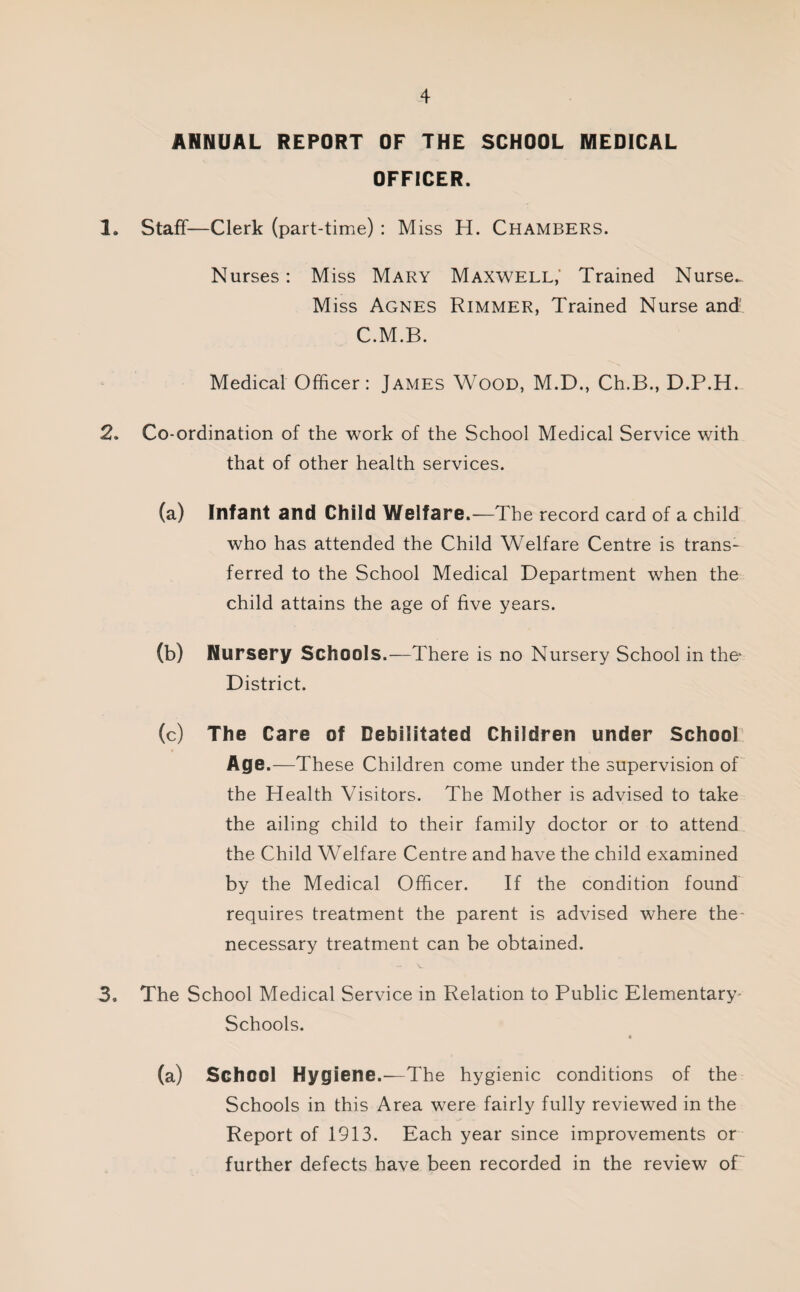 ANNUAL REPORT OF THE SCHOOL MEDICAL OFFICER. 1. Staff—Clerk (part-time) : Miss H. Chambers. Nurses: Miss Mary Maxwell; Trained Nurse. Miss Agnes Rimmer, Trained Nurse and’ C.M.B. Medical Officer: James Wood, M.D., Ch.B., D.P.H. 2. Co-ordination of the work of the School Medical Service with that of other health services. (a) Infant and Child Welfare.—The record card of a child who has attended the Child Welfare Centre is trans¬ ferred to the School Medical Department when the child attains the age of five years. (b) Nursery Schools.—There is no Nursery School in the District. (c) The Care of Debilitated Children under School Age.—These Children come under the supervision of the Health Visitors. The Mother is advised to take the ailing child to their family doctor or to attend the Child Welfare Centre and have the child examined by the Medical Officer. If the condition found requires treatment the parent is advised where the- necessary treatment can be obtained. 3. The School Medical Service in Relation to Public Elementary- Schools. (a) School Hygiene.—The hygienic conditions of the Schools in this Area were fairly fully reviewed in the Report of 1913. Each year since improvements or further defects have been recorded in the review of