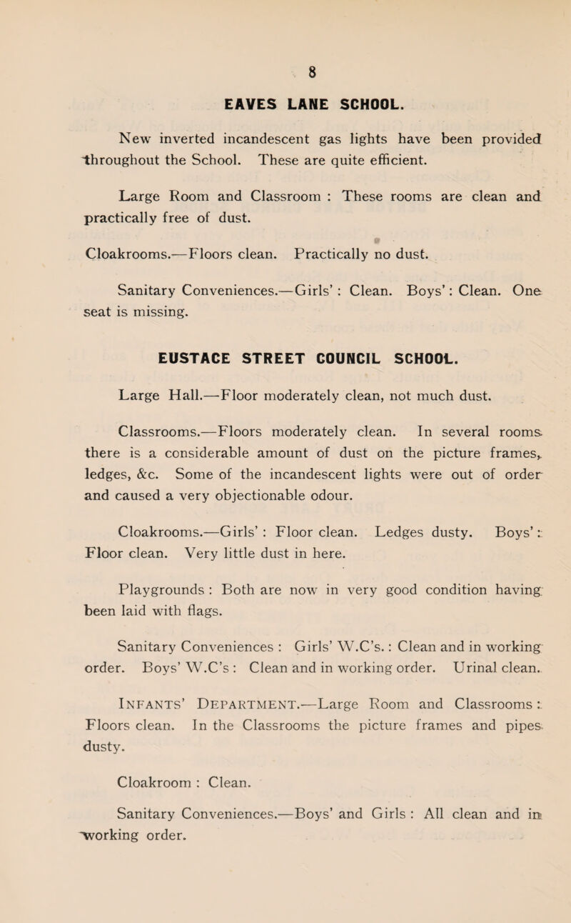 EAVES LANE SCHOOL. New inverted incandescent gas lights have been provided throughout the School. These are quite efficient. Large Room and Classroom : These rooms are clean and practically free of dust. Cloakrooms.—Floors clean. Practically no dust. Sanitary Conveniences.—Girls’ : Clean. Boys’: Clean. One seat is missing. EUSTACE STREET COUNCIL SCHOOL. Large Hall.—Floor moderately clean, not much dust. Classrooms.—Floors moderately clean. In several rooms, there is a considerable amount of dust on the picture frames* ledges, &c. Some of the incandescent lights were out of order and caused a very objectionable odour. Cloakrooms.—Girls’ : Floor clean. Ledges dusty. Boys’ r Floor clean. Very little dust in here. Playgrounds : Both are now in very good condition having been laid with flags. Sanitary Conveniences : Girls’ W.C’s.: Clean and in working order. Boys’ W.C’s : Clean and in working order. Urinal clean. Infants’ Department.—Large Room and Classrooms: Floors clean. In the Classrooms the picture frames and pipes dusty. Cloakroom : Clean. Sanitary Conveniences.—Boys’ and Girls : All clean and in working order.