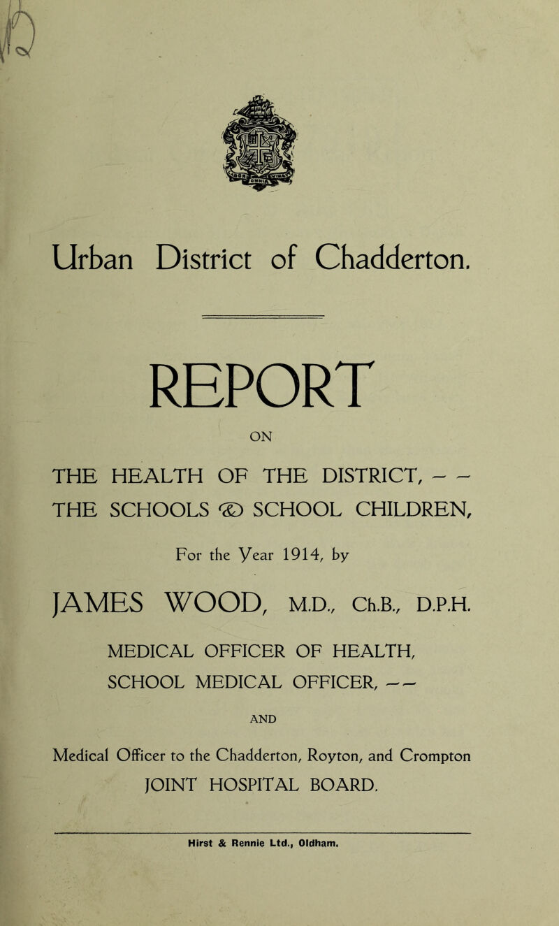 Urban District of Chadderton. REPORT ON THE HEALTH OF THE DISTRICT, THE SCHOOLS SCHOOL CHILDREN, For the year 1914, by JAMES WOOD, M.D., Ch.B., D.P.H. MEDICAL OFFICER OF HEALTH, SCHOOL MEDICAL OFFICER, Medical Officer to the Chadderton, Royton, and Crompton JOINT HOSPITAL BOARD.