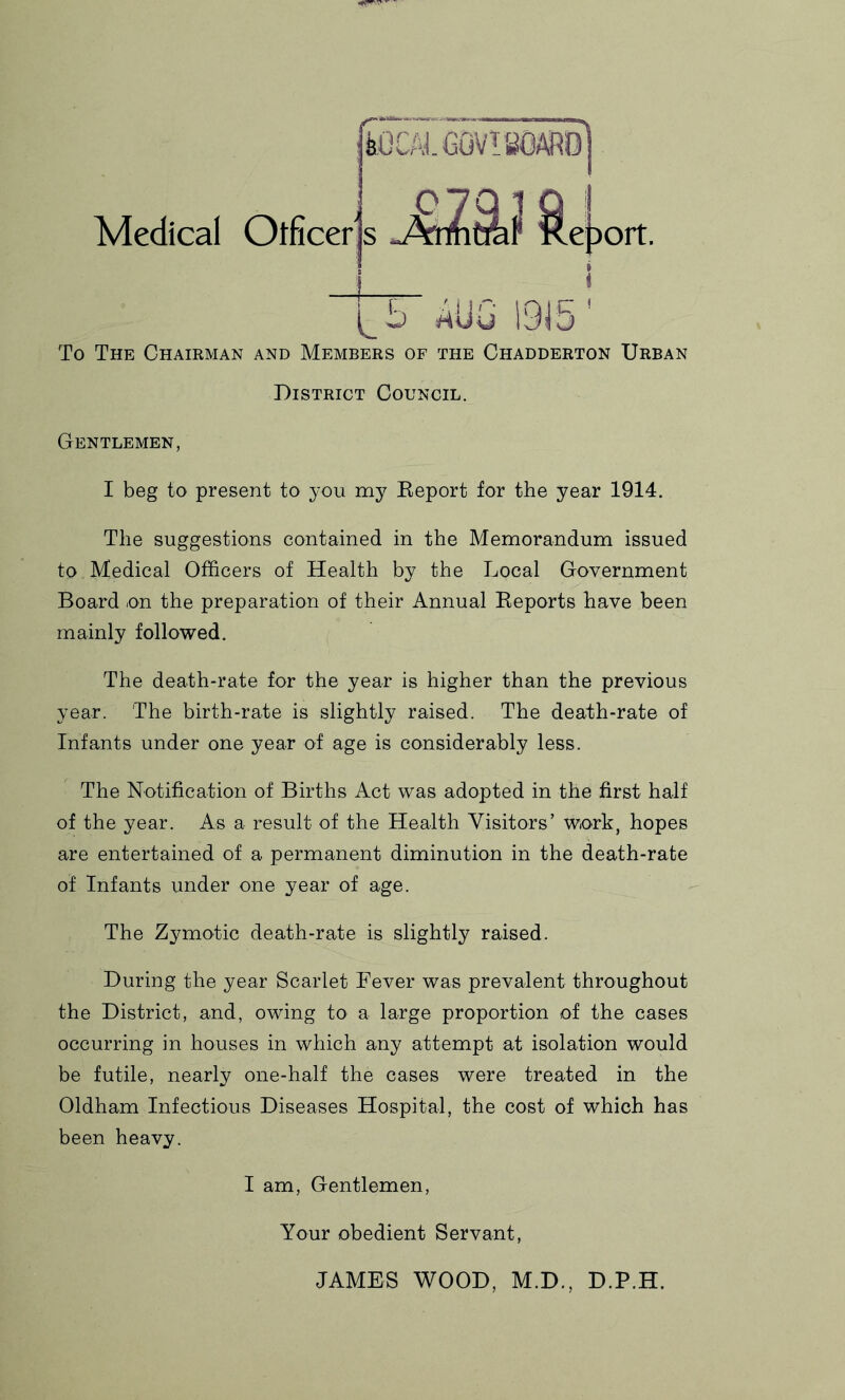 Medical Otficers feOCAJ. GOV! BOARD eDort. V- D 19i To The Chairman and Members of the Chadderton Urban District Council. Gentlemen, I beg to present to you my Eeport for the year 1914. The suggestions contained in the Memorandum issued to Medical Officers of Health by the Local Government Board on the preparation of their Annual Eeports have been mainly followed. The death-rate for the year is higher than the previous year. The birth-rate is slightly raised. The death-rate of Infants under one year of age is considerably less. The Notification of Births Act was adopted in the first half of the year. As a result of the Health Visitors’ work, hopes are entertained of a permanent diminution in the death-rate of Infants under one year of age. The Zymotic death-rate is slightly raised. During the year Scarlet Fever was prevalent throughout the District, and, owing to a large proportion of the cases occurring in houses in which any attempt at isolation would be futile, nearly one-half the cases were treated in the Oldham Infectious Diseases Hospital, the cost of which has been heavy. I am. Gentlemen, Your obedient Servant, JAMES WOOD, M.D., D.P.H.