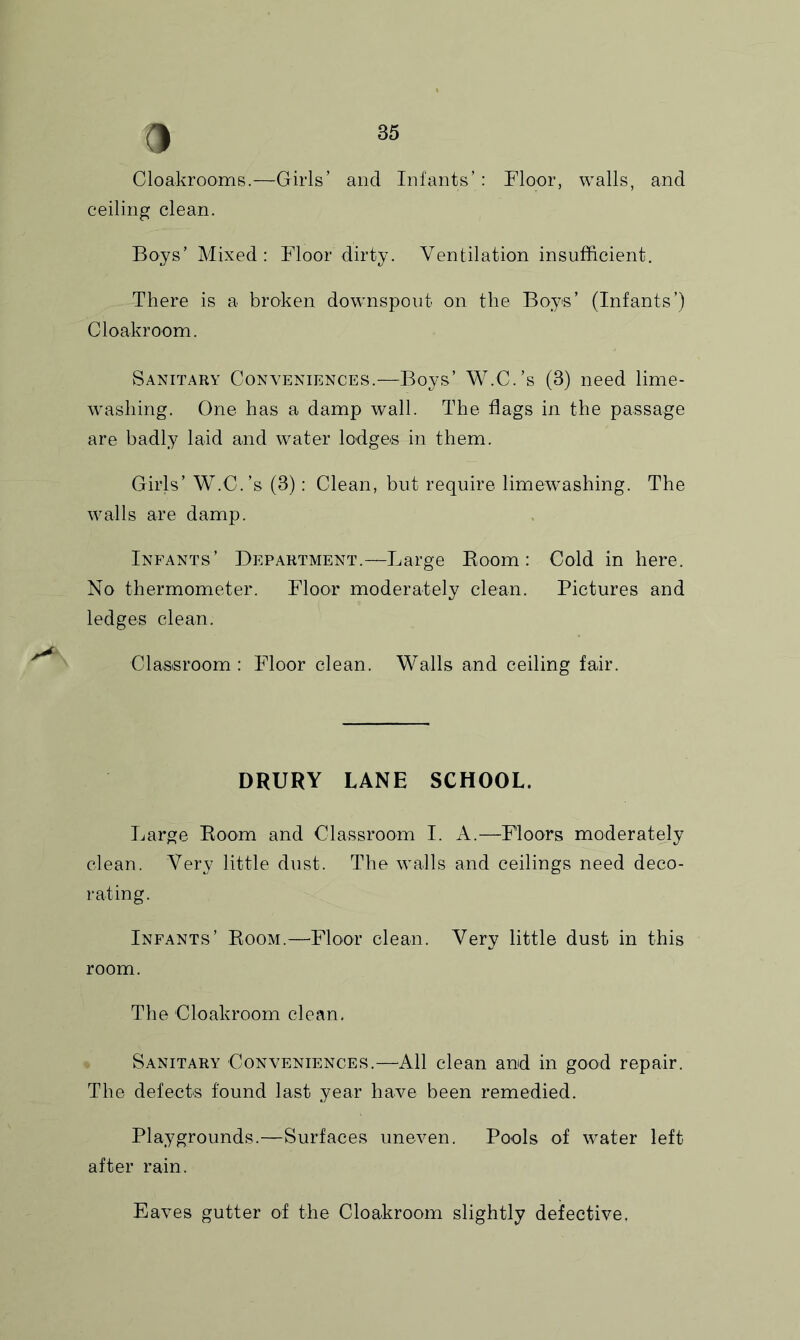 Cloakrooms.—Girls’ and Infants’: Eloor, walls, and ceiling clean. Boys’ Mixed: Floor dirty. Ventilation insufficient. There is a broken downspout on the Boys’ (Infants’) Cloakroom. Sanitary Conveniences.—Boys’ W.C.’s (3) need lime- washing. One has a damp wall. The flags in the passage are badly laid and water lodges in them. Girls’ W.C.’s (3): Clean, but require limewashing. The walls are damp. Infants’ Department.—Large Boom: Cold in here. No thermometer. Floor moderately clean. Pictures and ledges clean. Classroom: Floor clean. Walls and ceiling fair. DRURY LANE SCHOOL. Large Room and Classroom I. A.—Floors moderately clean. Very little dust. The walls and ceilings need deco- rating. Infants’ Room.—Floor clean. Very little dust in this room. The Cloakroom clean. Sanitary Conveniences.—All clean and in good repair. The defects found last year have been remedied. Playgrounds.—Surfaces uneven. Pools of water left after rain. Eaves gutter of the Cloakroom slightly defective.