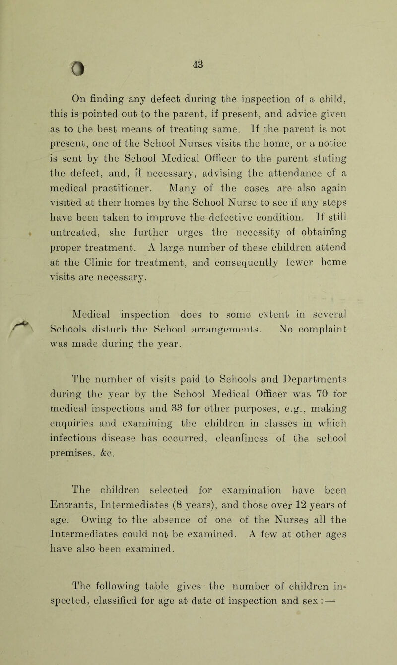 4B On finding any defect during the inspection of a child, this is pointed out to the parent, if present, and advice given as to the best means of treating same. If the parent is not present, one of the School Nurses visits the home, or a notice is sent by the School Medical Officer to the parent stating the defect, and, if necessary, advising the attendance of a medical practitioner. Many of the cases are also again visited at their homes by the School Nurse to see if any steps have been taken to improve the defective condition. If still untreated, she further urges the necessity of obtaining proper treatment. A large number of these children attend at the Clinic for treatment, and consequently fewer home visits are necessary. Medical inspection does to some extent in several Schools disturb the School arrangements. No complaint was made during the year. The number of visits paid to Schools and Departments during the year by the School Medical Officer was 70 for medical inspections and 33 for other purposes, e.g., making enquiries and examining the children in classes in which infectious disease has occurred, cleanliness of the school premises, &c. The children selected for examination have been Entrants, Intermediates (8 years), and those over 12 years of age. Owing to the absence of one of the Nurses all the Intermediates could not be examined. A few at other ages have also been examined. The following table gives the number of children in- spected, classified for age at date of inspection and sex: —