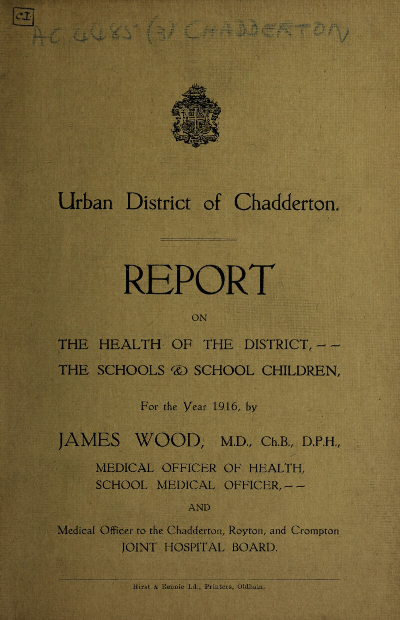 Urban District of Chadderton, REPORT ON THE HEALTH OF THE DISTRICT, -- THE SCHOOLS 'S) SCHOOL CHILDREN, For the Year 1916, by _ JAMES WOOD, M.D„ Ch.B., D.P.H., MEDICAL OFFICER OF HEALTH, SCHOOL MEDICAL OFFICER,-- AND Medical Officer to the Chadderton, Royton, and Crompton JOINT HOSPITAL BOARD. Hirst & Eeiinie Ld., Printers, Oldham.