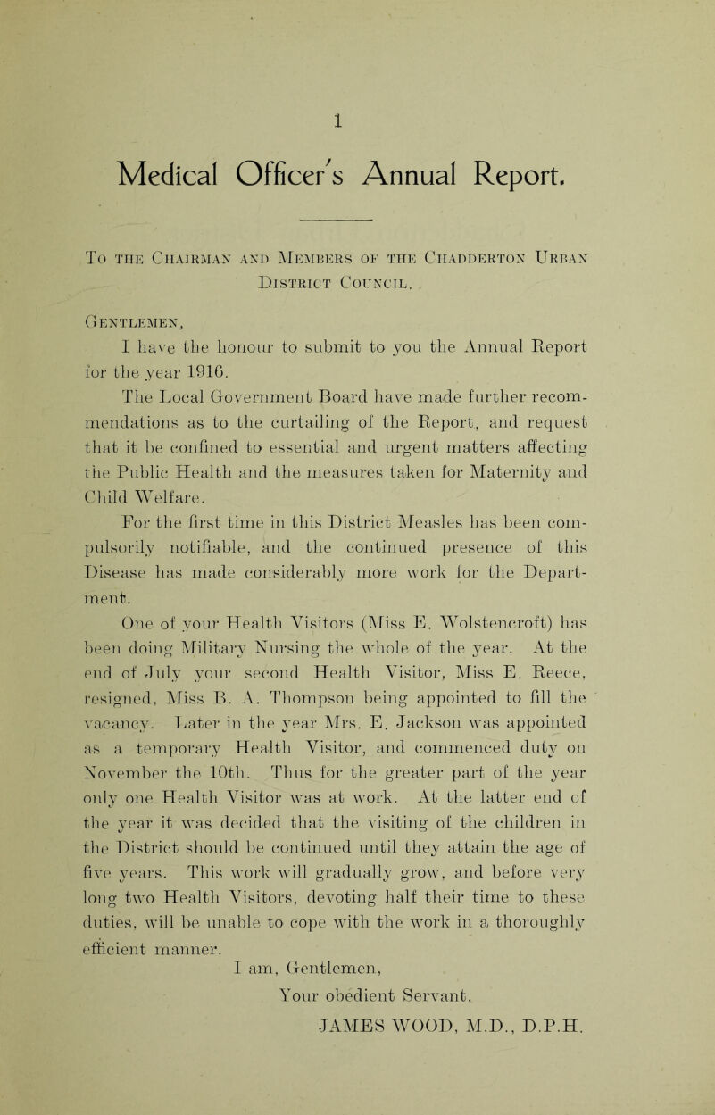 Medical Officer's Annual Report, To TTTE Chairman and Memrers of the Chadderton Urban District Council. Gentlemen, I have the honour to submit to you the Annual Report for tlie year 1916. The Imcal Government Board have made further recom- mendations as to the curtailing of the Report, and request that it be confined to essential and urgent matters affecting the Public Health and the measures tahen for Alaternity and Child Welfare. For the first time in this District Measles has been com- pulsorily notifiable, and the continued presence of this Disease has made considerably more work for the Depart- ment. One of your Health Visitors (Miss E. Wolstencroft) has beeii doing Military Nursing the whole of the year. At tlie end of July your second Health Visitor, Miss E. Reece, resigned, kliss B. A. Thompson being appointed to fill the vacancy. Ijater in the year IMrs. E. Jackson was appointed as a temporary Health Visitor, and commenced duty on November the 10th. Thus for the greater part of the year oidy one Health Visitor was at work. At the latter end of the year it was decided that the visiting of the children in the District sliould be continued until they attain the age of five years. This work will gradually grow, and before very long two Health Visitors, devoting half their time to these duties, will be unable to cope with the work in a thoroughly efficient manner. I am, Gentlemen, Your obedient Servant, JAMES WOOD, M.D., D.P.H.