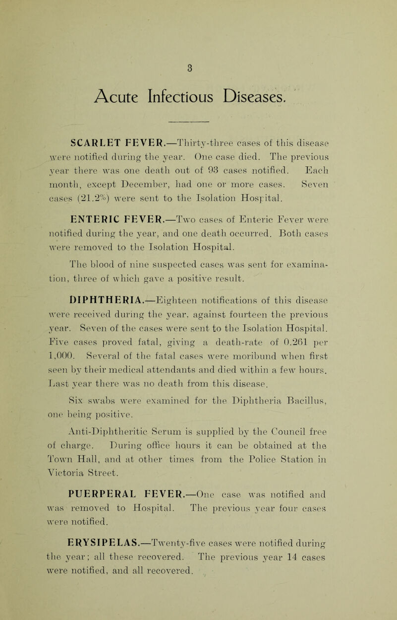 Acute Infectious Diseases. SCARLET FEVER.—Thirty-three cases of this disease were notified during the year. One case died. The previous year there was one death out of 93 cases notified. Each month, except December, had one or more cases. Seven cases (21.2%) were sent to the Isolation Hospital. ENTERIC FEVER.—Two cases of Enteric Fever were notified during the year, and one death occurred. Both cases were removed to the Isolation Hospital. The blood of nine suspected cases was sent for examina- tion, three of which gave a positive result. DIPHTHERIA. —Eighteen notifications of this disease were received during the year, against fourteen the previous year. Seven of the cases were sent to the Isolation Hospital. Five cases proved fatal, giving a death-rate of 0.261 per 1,000. Several of the fatal cases were moribund when first seen by their medical attendants and died within a few hours. Last year there was no death from this disease. Six swabs were examined for the Diphtheria Bacillus, one being joositive. Anti-Diphtheritic Serum is supplied by the Council free of charge. During office liours it can be obtained at the Town Hall, and at other times from the Police Station in Victoria Street. PUERPERAL FEVER.—One case was notified and was removed to Hospital. The previous year four cases were notified. ERYSIPELAS.—^^Twenty-five cases were notified during the year; all these recovered. The previous year 14 cases were notified, and all recovered.